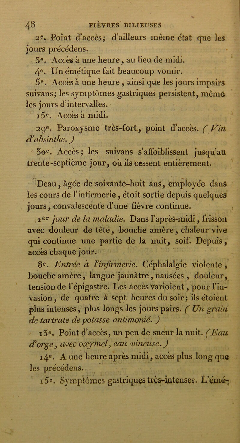 2 e. Point d’accès; d’ailleurs même état que les jours précède ns. 5e. Accès à une heure, au lieu de midi. 4e- Un émétique fait beaucoup vomir. 5e. Accès à une heure, ainsi que les jours impairs suivans; les symptômes gastriques persistent, même les jours d’intervalles. i5e. Accès à midi. 29e. Paroxysme très-fort, point d’accès. ( Vin d'absinthe. J 3oe. Accès; les suivans s’affaiblissent jusqu’au trente-septième jour, où ils cessent entièrement. Deau,âgée de soixante-huit ans, employée dans les cours de l’infirmerie, étoit sortie depuis quelques jours, convalescente d’une fièvre continue. Ier jour de la maladie. Dans l’après-midi, frisson avec douleur de tête, bouche amère, chaleur vive qui continue une partie de la nuit, soif. Depuis, accès chaque jour. 8e. Entrée à l’infirmerie. Céphalalgie violente, bouche amère, langue jaunâtre, nausées , douleur, tension de l’épigastre. Les accès varioient, pour l’in- vasion, de quatre à sept heures du soir ; ils étoient plus intenses, plus longs les jours pairs. ( XJn grain de tartrate de potasse antimonié. ) i3e. Point d’accès, un peu de sueur la nuit. (Eau. d’orge, avec oxjrmel, eau vineuse. ) i4e. A une heure après midi, accès plus long que les précédens. i5c. Symptômes gastriques très-intenses. L’cmé-