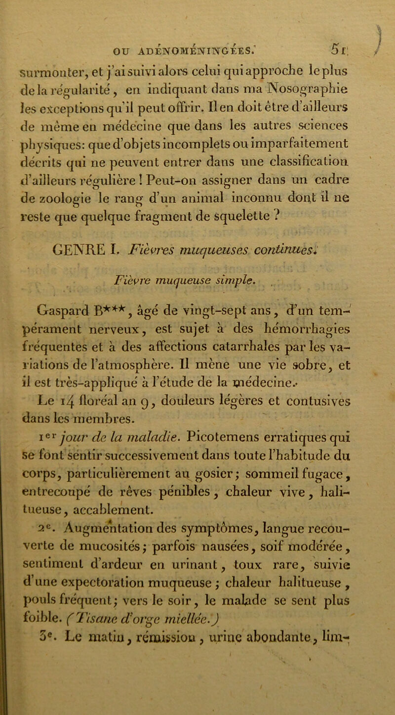 surmonter, et j’ai suivi alors celui qui approche le plus delà régularité, eu indiquant dans ma Nosographie les exceptions qu’il peut offrir. lien doit être d’ailleurs de même en médecine que dans les autres sciences physiques: que d’objets incomplets ou imparfaitement décrits qui ne peuvent entrer dans une classification d’ailleurs régulière ! Peut-on assigner dans un cadre de zoologie le rang d’un animal inconnu dont il ne reste que quelque fragment de squelette ? GENRE I. Fièvres muqueuses continues. Fièvre muqueuse simple. Gaspard B***, âgé de vingt-sept ans, d’un tem- pérament nerveux, est sujet à des hémorrhagies fréquentes et à des affections catarrhales par les va- riations de l’atmosphère. Il mène une vie sobre, et il est très-appliqué à l’étude de la médecine.- Le 14 floréal an g, douleurs légères et contusives dans les membres. ier jour de la maladie. Picotemens erratiques qui se font sentir successivement dans toute l’habitude du corps, particulièrement au gosier; sommeil fugace, entrecoupé de rêves pénibles, chaleur vive, hali- tueuse, accablement. 2e. Augmentation des symptômes, langue recou- verte de mucosités; parfois nausées, soif modérée, sentiment d’ardeur en urinant, toux rare, suivie d’une expectoration muqueuse ; chaleur halitueuse , pouls fréquent; vers le soir, le malnde se sent plus loible. ( Tisane d'orge miellée.) 3e. Le matin, rémission , urine abondante, lim-