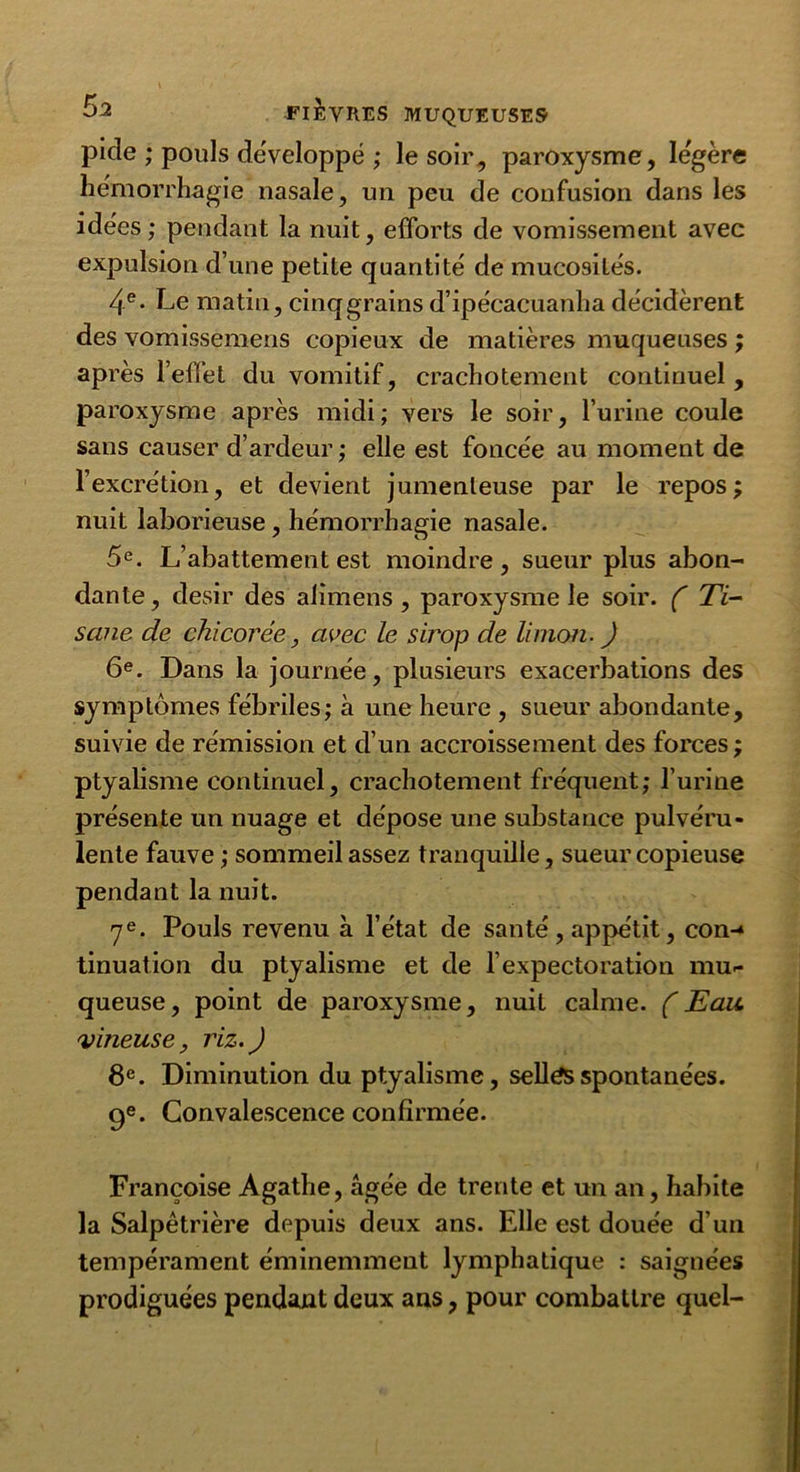 pide ; pouls développé ; le soir, paroxysme, légère hémorrhagie nasale, un peu de confusion dans les idées; pendant la nuit, efforts de vomissement avec expulsion d’une petite quantité de mucosités. 4e- Le matin, cinq grains d’ipécacuanha décidèrent des vomissemens copieux de matières muqueuses ; après l’effet du vomitif, crachotement continuel , paroxysme après midi; vers le soir, l’urine coule sans causer d’ardeur ; elle est foncée au moment de l’excrétion, et devient jumenleuse par le repos; nuit laborieuse, hémorrhagie nasale. 5e. L’abattement est moindre, sueur plus abon- dante , désir des alimens , paroxysme le soir. ( Ti- sane de chicorée, avec le sirop de limon. ) 6e. Dans la journée, plusieurs exacerbations des symptômes fébriles; à une heure , sueur abondante, suivie de rémission et d’un accroissement des forces ; ptyalisme continuel, crachotement fréquent; l’urine présente un nuage et dépose une substance pulvéru- lente fauve ; sommeil assez tranquille, sueur copieuse pendant la nuit. 7e. Pouls revenu à l’état de santé, appétit, con-^ tinuation du ptyalisme et de l’expectoration mu- queuse, point de paroxysme, nuit calme. (Eau vineuse, riz.) 8e. Diminution du ptyalisme, sellés spontanées. 9e. Convalescence confirmée. Françoise Agathe, âgée de trente et un an, habite la Salpêtrière depuis deux ans. Elle est douée d'un tempérament éminemment lymphatique : saignées prodiguées pendant deux ans, pour combattre quel-