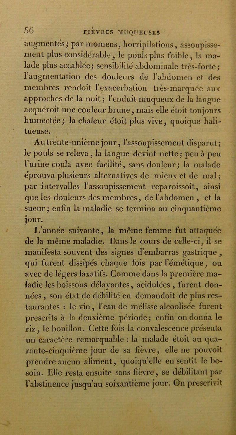 augmentes; par momens, horripilations, assoupisse- ment plus considérable, le pouls plus foible, la ma- lade plus accablée; sensibilité abdominale très-forte; l’augmentation des douleurs de l’abdomen et des membres rendoit l’exacerbation très-marquée aux approches de la nuit ; l’enduit muqueux de la langue acquéroit une couleur brune, mais elle étoit toujours humectée; la chaleur étoit plus vive, quoique hali- tueuse. Àutrente-unième jour, l’assoupissement disparut; le pouls se releva, la langue devint nette ; peu à peu l’urine coula avec facilité, sans douleur; la malade éprouva plusieurs alternatives de mieux et de mal ; par intervalles l’assoupissement reparoissoit, ainsi que les douleurs des membres, de l’abdomen , et la sueur ; enfin la maladie se termina au cinquantième jour. L’année suivante, la même femme fut attaquée de la même maladie. Dans le cours de celle-ci, il se manifesta souvent des signes d’embarras gastrique , qui furent dissipés chaque fois par l’émétique, ou avec de légers laxatifs. Comme dans la première ma- ladie les boissons délayantes, acidulées, furent don- nées , son état de débilité en demandoit de plus res- taurantes : le vin, l’eau de mélisse alcoolisée furent prescrits à la deuxième période ; enfin on donna le riz, le bouillon. Cette fois la convalescence présenta un caractère remarquable : la malade étoit au qua- rante-cinquième jour de sa fièvre, elle ne pouvoit prendre aucun aliment, quoiqu’elle en sentît le be- soin. Elle resta ensuite sans fièvre, se débilitant par l’abstinence jusqu’au soixantième jour. On prescrivit