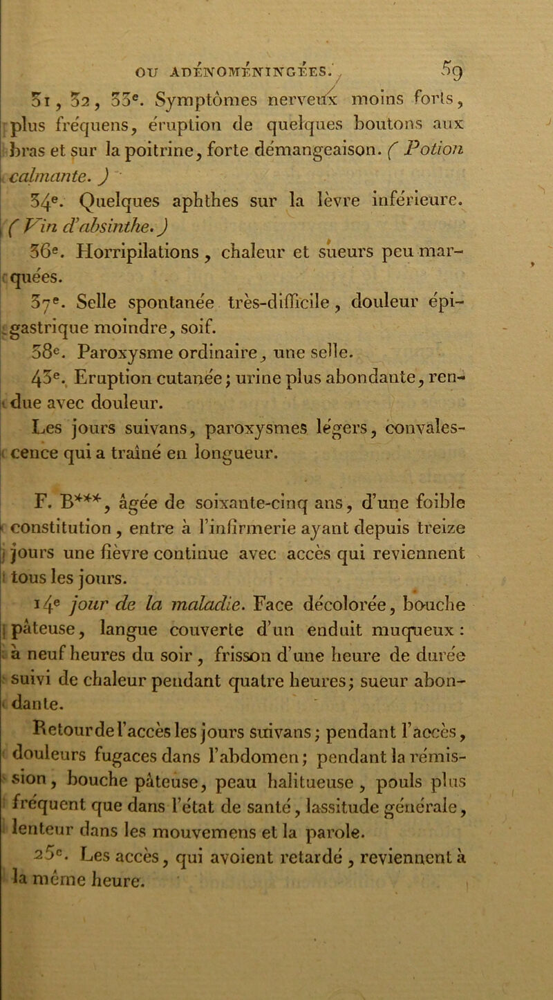 5i, 52, 55e. Symptômes nerveux moins forts, plus fréquens, éruption de quelques boutons aux bras et sur la poitrine, forte démangeaison. ( Potion calmante. ) 54e- Quelques aphthes sur la lèvre inférieure. ( Vin dabsinthe. ) 56e. Horripilations, chaleur et sueurs peu mar- quées. 57e. Selle spontanée très-difficile, douleur épi— .gastrique moindre, soif. 58e. Paroxysme ordinaire, une selle. 45e. Eruption cutanée ; urine plus abondante, ren- i due avec douleur. Les jours suivans, paroxysmes légers, convales- cence qui a traîné en longueur. F. B***, âgée de soixante-cinq ans, d’une foible ► constitution , entre à l’infirmerie ayant depuis treize j jours une fièvre continue avec accès qui reviennent i tous les jours. 14e jour de la maladie. Face décolorée, bouche ! pâteuse, langue couverte d’un enduit muqueux : à neuf heures du soir , frisson d’une heure de durée suivi de chaleur pendant quatre heures; sueur abon- dante. Retourde l’accès les jours suivans; pendant l’accès, douleurs fugaces dans l’abdomen; pendant la rémis- sion , bouche pâteuse, peau halitueuse, pouls plus fréquent que dans l’état de santé, lassitude générale, lenteur dans les mouvemens et la parole. 25e. Les accès, qui avoient retardé , reviennent à la même heure.