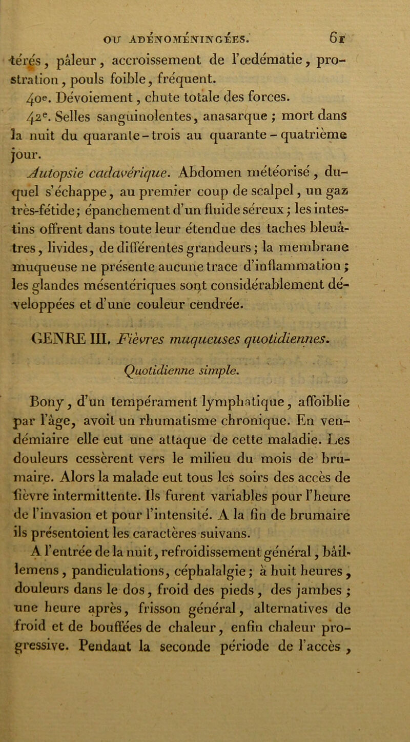 •téres , pâleur, accroissement de l’œdématie, pro- stration, pouls foible, fréquent. 4oe. Dévoiement, chute totale des forces. 42e. Selles sanguinolentes, anasarque ; mort dans la nuit du quarante-trois au quarante - quatrième jour. Autopsie cadavérique. Abdomen météorisé, du- quel s’échappe, au premier coup de scalpel, un gaz très-fétide; épanchement d’un fluide séreux ; les intes- tins offrent dans toute leur étendue des taches bleuâ- tres, livides, de différentes grandeurs ; la membrane muqueuse ne présente aucune trace d’inflammation ; les glandes mésentériques sont considérablement dé- veloppées et d’une couleur cendrée. GENRE III, Fièvres muqueuses quotidiennes. Quotidienne simple. Bony, d’un tempérament lymphatique, affoiblie par l’âge, avoit un rhumatisme chronique. En ven- démiaire elle eut une attaque de cette maladie. Les douleurs cessèrent vers le milieu du mois de bru- maire. Alors la malade eut tous les soirs des accès de fièvre intermittente. Us furent variables pour l’heure de l’invasion et pour l’intensité. A la fin de brumaire ils présentoient les caractères suivans. A l’entrée de la nuit, refroidissement général, bâil» lemens , pandiculations, céphalalgie ; à huit heures , douleurs dans le dos, froid des pieds , des jambes ; une heure après, frisson général, alternatives de froid et de bouffées de chaleur, enfin chaleur pro- gressive. Pendant la seconde période de l’accès ,