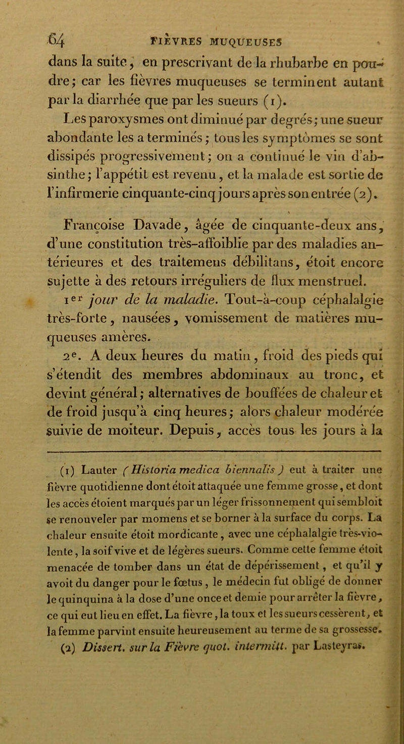 dans la suite, en prescrivant de la rhubarbe en pou-^ dre ; car les fièvres muqueuses se terminent autant par la diarrhée que par les sueurs (i ). Les paroxysmes ont diminué par degrés; une sueur abondante les a terminés ; tous les symptômes se sont dissipés progressivement; on a continué le vin d’ab- sinthe ; l’appétit est revenu, et la malade est sortie de l’infirmerie cinquante-cinq jours après son entrée (2). Françoise Davade, âgée de cinquante-deux ans, d’une constitution très-affoiblie par des maladies an- térieures et des traitemens débilitans, étoit encore sujette à des retours irréguliers de flux menstruel. ier jour de la maladie. Tout-à-coup céphalalgie très-forte, nausées, vomissement de matières mu- queuses amères. 2e. A deux heures du matin, froid des pieds qui s’étendit des membres abdominaux au tronc, et devint général; alternatives de bouffées de chaleur et de froid jusqu’à cinq heures; alors chaleur modérée suivie de moiteur. Depuis, accès tous les jours à la (1) Lauter ( Hisioria medica biennalis ) eut à traiter une fièvre quotidienne dont étoit attaquée une femme grosse, et dont les accès étoient marqués par un léger frissonnement quisembloit se renouveler par momens et se borner à la surface du corps. La chaleur ensuite étoit mordicante, avec une céphalalgie très-vio- lente , la soif vive et de légères sueurs. Comme celte femme étoit menacée de tomber dans un état de dépérissement, et qu’il y avoit du danger pour le fœtus , le médecin fut obligé de donner le quinquina à la dose d’une once et demie pour arrêter la fièvre, ce qui eutlieuen effet. La fièvre,latouxet lessueurs cessèrent, et la femme parvint ensuite heureusement au terme de sa grossesse. (2) Dissert, sur la Fievre cjuot. intermiU. par Lasteyras.