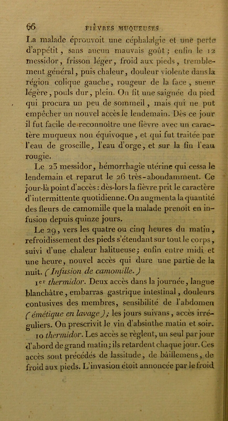 La malade éprouvoit une céphalalgie et une perte d’appétit, sans aucun mauvais goût; enfin le 12 messidor, frisson léger, froid aux pieds, tremble- ment général, puis chaleur, douleur violente dans la région colique gauche, rougeur de la face, sueur légère, pouls dur, plein. O11 fit une saignée du pied qui procura un peu de sommeil , mais qui ne put empêcher un nouvel accès le lendemain. Dès ce jour il fut facile de reconnoitre une fièvre avec un carac- tère muqueux non équivoque, et qui fut traitée par l’eau de groseille, l’eau d’orge, et sur la fin l’eau rougie. Le 2 3 messidor, hémorrhagie utérine qui cessa le lendemain et reparut le 26 très-abondamment. Ce jour-là point d’accès : dès-lors la fièvre prit le caractère d’intermittente quotidienne. On augmenta la quantité des fleurs de camomille que la malade prenoit en in- fusion depuis quinze jours. Le 29, vers les quatre ou cinq heures du malin, refroidissement des pieds s’étendant sur tout le corps, suivi d’une chaleur halitueuse; enfin entre midi et une heure, nouvel accès qui dure une partie de la nuit. (Infusion de camomille. J 1 er thermidor. Deux accès dans la journée, langue blanchâtre , embarras gastrique intestinal, douleurs çontusives des membres, sensibilité de l’abdomen (émétique en lavage J; les jours suivans, accès irré- guliers. On prescrivit le vin d’absinthe matin et soir. 10 thermidor. Les accès se règlent, un seul par jour d’abord de grand matin ; ils retardent chaque jour. Ces accès sont précédés de lassitude, de bâiilemens, de froid aux pieds. L’invasion étoit annoncée par le froid 1