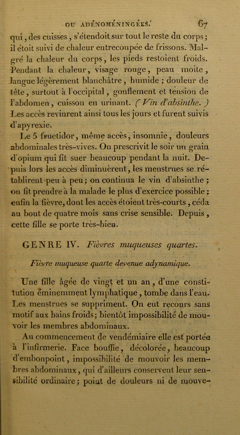 qui, des cuisses, s’étendoit sur tout le reste du corps ; il etoit suivi de chaleur entrecoupée de frissons. Mal- gré la chaleur du corps, les pieds restoient froids. Pendant la chaleur, visage rouge, peau moite, langue légèrement blanchâtre, humide ; douleur de tête, surtout à l’occipital, gonflement et tension de l’abdomen, cuisson en urinant. ( Vin d’absinthe. ) Les accès revinrent ainsi tous les jours et furent suivis d’apyrexie. Le 5 fructidor, même accès, insomnie, douleurs abdominales très-vives. On prescrivit le soir un grain d’opium qui fît suer beaucoup pendant la nuit. De- puis lors les accès diminuèrent, les menstrues se ré- tablirent peu à peu; on continua le vin d’absinthe ; on fît prendre à la malade le plus d’exercice possible ; enfin la fièvre, dont les accès étoient très-courts, céda au bout de quatre mois sans crise sensible. Depuis , cette fille se porte très-bien. GENRE IV. Fièvres muqueuses quartes. Fièvre muqueuse quarte devenue adynamique. Une fille âgée de vingt et un an, d’une consti- tution éminemment lymphatique, tombe dans l’eau. Les menstrues se suppriment. On eut recours sans motif aux bains froids; bientôt impossibilité de mou- voir les membres abdominaux. Au commencement de vendémiaire elle est portée à rinfirmerie. Face bouffie, décolorée, beaucoup d’embonpoint, impossibilité de mouvoir les mem- bres abdominaux, qui d’ailleurs conservent leur sen- sibilité ordinaire ; point de douleurs ni de mouve-