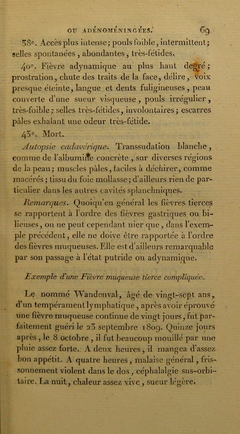 58e. Accès plus intense ; pouls foible , intermittent ; selles spontanées , abondantes, très-fétides. 4oe. Fièvre adynamique au plus haut degré ; prostration, chute des traits de la face, délire, voix presque éteinte, langue et dents fuligineuses , peau couverte d’une sueur visqueuse, pouls irrégulier, très-faible; selles très-fétides, involontaires ; escarres pâles exhalant une odeur très-fétide. 45e. Mort. Autopsie cadavérique. Transsudation blanche , comme de l’albumine concrète , sur diverses régions de la peau; muscles pâles, faciles à déchirer, comme macérés ; tissu du foie mollasse ; d’ailleurs rien de par- ticulier dans les autres cavités splanchniques. Remarques. Quoiqu’en général les fièvres tierces se rapportent à l ordre des fièvres gastriques ou bi- lieuses, on ne peut cependant nier que, dans l'exem- ple précédent, elle ne doive être rapportée à l’ordre des fièvres muqueuses. Elle est d’ailleurs remarquable par son passage a l’état putride ou adynamique. Exemple d’une Fièvre muqueuse tierce compliquée.. Le nommé Wandonval, âgé de vingt-sept ans, d’un tempérament lymphatique, après avoir éprouvé une fièvre muqueuse continue de vingt jours, fut par- faitement guéri le 28 septembre 1809. Quinze jours après , le 8 octobre , il fut beaucoup mouillé par une pluie assez forte. A deux heures, il mangea d’assez bon appétit. A quatre heures, malaise général, fris- sonnement violent dans le dos, céphalalgie sus-orbi- taire. La nuit, chaleur assez vive, sueur légère.