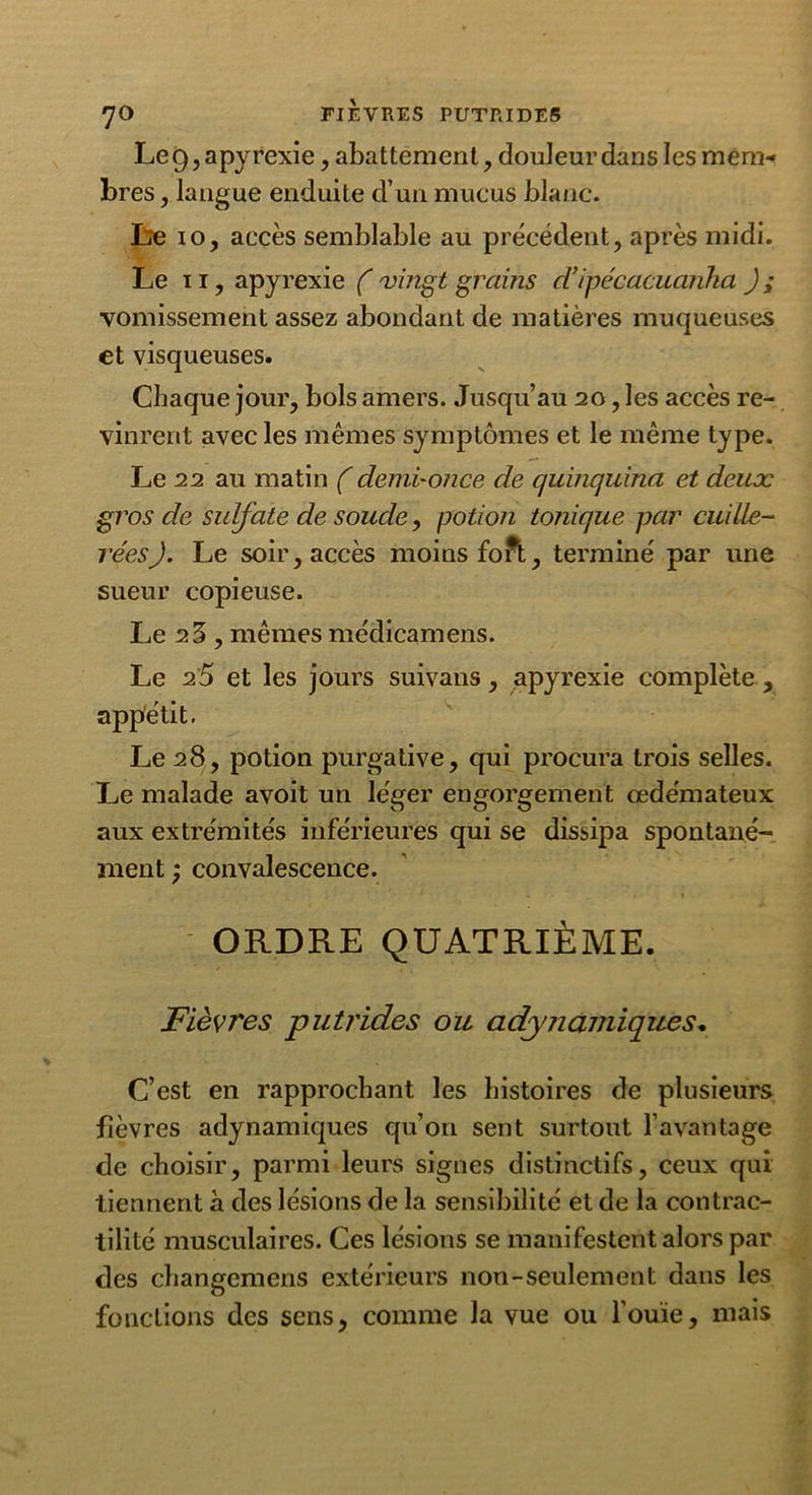 Le 9, apyrexie, abattement, douleur dans les mem- bres , langue enduite d’un mucus blanc. Le io, accès semblable au précédent, après midi. Le ii, apyrexie (vingt grains d’ipécacuanha ); vomissement assez abondant de matières muqueuses et visqueuses. Chaque jour, bols amers. Jusqu’au 20, les accès re- vinrent avec les mêmes symptômes et le même type. Le 22 au matin (demi-once de quinquina et deux gros de sulfate de soude, potion tonique par cuille- rées). Le soir, accès moins forfc, terminé par une sueur copieuse. Le 23, mêmes médicamens. Le 25 et les jours suivans, apyrexie complète , appétit. Le 28, potion purgative, qui procura trois selles. Le malade avoit un léger engorgement œdémateux aux extrémités inférieures qui se dissipa spontané- ment convalescence. ORDRE QUATRIÈME. Fièvres putrides ou adynautiques. C’est en rapprochant les histoires de plusieurs fièvres adynamiques qu’on sent surtout l’avantage de choisir, parmi leurs signes distinctifs, ceux qui tiennent à des lésions de la sensibilité et de la contrac- tilité musculaires. Ces lésions se manifestent alors par des changemens extérieurs non-seulement dans les fonctions des sens, comme la vue ou l’ouïe, mais