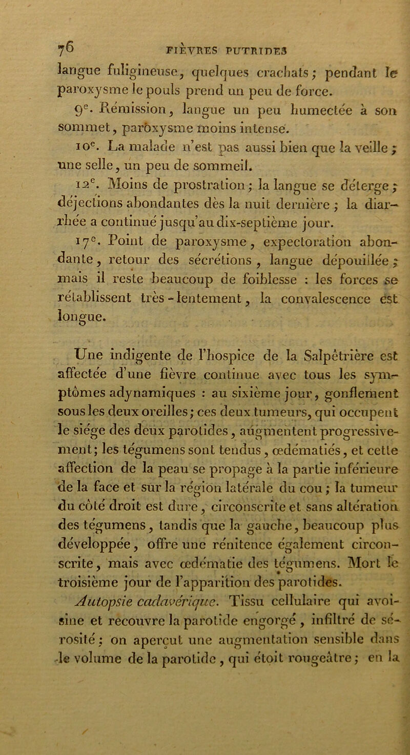 langue fuligineuse, quelques crachats ; pendant le paroxysme Je pouls prend un peu de force. 9e. Rémission, langue un peu humectée à son sommet, parôxysme moins intense. 10e. La malade n’est pas aussi bien que la veille ; une selle, un peu de sommeil. i2c. Moins de prostration; la langue se délerge ; déjections abondantes dès la nuit dernière ; la diar- rhée a continué jusqu’au dix-septième jour. 17e. Point de paroxysme, expectoration abon- dante , retour des sécrétions , langue dépouillée ; mais il reste beaucoup de foiblesse : les forces se rétablissent très - lentement, la convalescence est longue. Une indigente de l’hospice de la Salpêtrière est affectée d’une fièvre continue avec tous les sym- ptômes adynamiques : au sixième jour, gonflement sous les deux oreilles; ces deux tumeurs, qui occupent le siège des deux parotides, augmentent progressive- ment; les tégumens sont tendus, œdématiés, et cette affection de la peau se propage à la partie inférieure de la face et sur la région latérale du cou ; la tumeiu' du côté droit est dure, circonscrite et sans altération des tégumens, tandis que la gauche, beaucoup plus développée, offre une rénitence également circon- scrite, mais avec œdématié des tégumens. Mort le troisième jour de l’apparition des parotides. Autopsie cadavérique. Tissu cellulaire qui avoi- sine et recouvre la parotide engorgé , infiltré de sé- rosité ; on aperçut une augmentation sensible dans le volume de la parotide , qui étoit rougeâtre ; en la