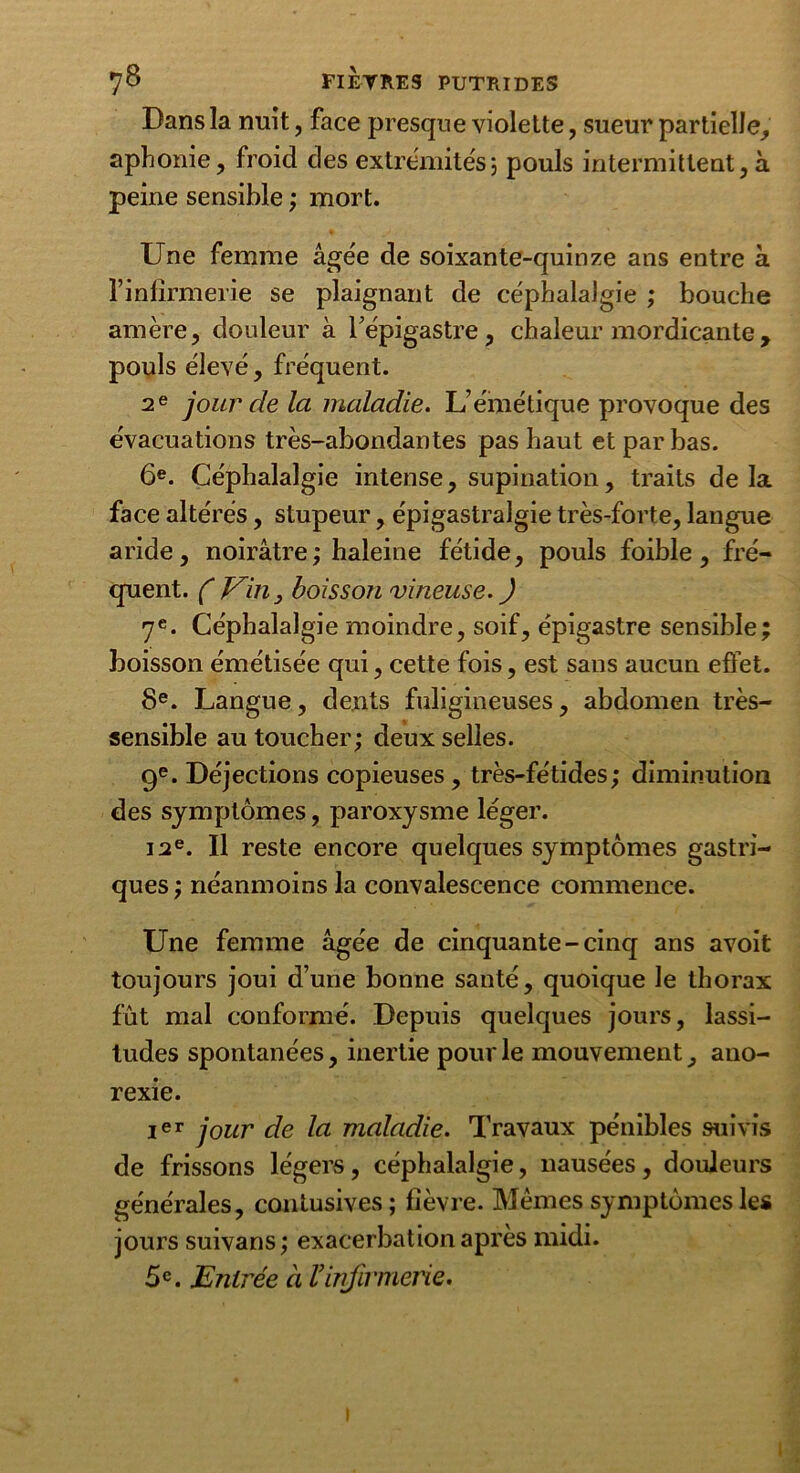 Dans la nuit, face presque violette, sueur partielle, aphonie, froid des extrémités; pouls intermittent, à peine sensible ; mort. Une femme âgée de soixante-quinze ans entre à finfîrmerie se plaignant de céphalalgie ; bouche amère, douleur à l’épigastre, chaleur mordicante , pouls élevé, fréquent. 2e jour de la maladie. L’émétique provoque des évacuations très-abondantes pas haut et par bas. 6e. Céphalalgie intense, supination, traits delà face altérés, stupeur, épigastralgie très-forte, langue aride, noirâtre ; haleine fétide, pouls foible, fré- quent. C Vin, boisson vineuse. J 7e. Céphalalgie moindre, soif, épigastre sensible; boisson émétisée qui, cette fois, est sans aucun effet. 8e. Langue, dents fuligineuses, abdomen très- sensible au toucher; deux selles. 9e. Déjections copieuses, très-fétides; diminution des symptômes, paroxysme léger. 12e. Il reste encore quelques symptômes gastri- ques ; néanmoins la convalescence commence. Une femme âgée de cinquante-cinq ans avoit toujours joui d’une bonne santé, quoique le thorax fût mal conformé. Depuis quelques jours, lassi- tudes spontanées, inertie pour le mouvement, ano- rexie. Ier jour de la maladie. Travaux pénibles suivis de frissons légers, céphalalgie, nausées, douleurs générales, contusives; fièvre. Memes symptômes les jours suivans; exacerbation apres midi. 5e. Entrée a l’infirmerie. i