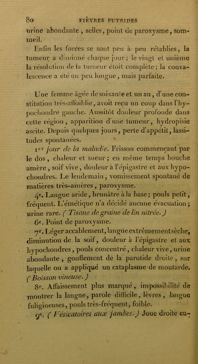 urine abondante , selles, point de paroxysme, som- meil. Enfin les forces se sont peu à peu rétablies, la tumeur a diminué chaque jour; le vingt et unième la résolution delà tumeur éloit complète; la conva- lescence a été un peu longue , mais parfaite. Une femme âgée de soixante et un an, d’une con- stitution très-affoiblie, avoit reçu un coup dans l’hy- pochondre gauche. Aussitôt douleur profonde dans cette région, apparition d'une tumeur, hydropisie ascite. Depuis quelques jours, perte d’appétit, lassi- tudes spontanées. ier jour de la maladie. Frisson commençant par le dos , chaleur et sueur ; en même temps bouche amère , soif vive, douleur a l’épigastre et aux hypo- chondres. Le lendemain, vomissement spontané de matières très-amères, paroxysme. 4e. Langue aride, brunâtre à la base; pouls petit, fréquent. L’émétique n’a décidé aucune évacuation ; urine rare. ( Tisane de graine de lin nitrée.J 6e. Point de paroxysme. ye. Léger accablement, langue extrêmementscche, diminution de la soif, douleur à l’épigastre et aux hypochondres, pouls concentré, chaleur vive, urine abondante, gonflement de la parotide droite, sur laquelle on a appliqué un cataplasme de moutarde. ( Boisson vineuse. ) 8e. Affaissement plus marqué, impossibilité de montrer la langue, parole difficile, lèvres, langue fuligineuses, pouls très-fréquent, foible. ge. c Vésicatoires aux jambes. J Joue droite en-^