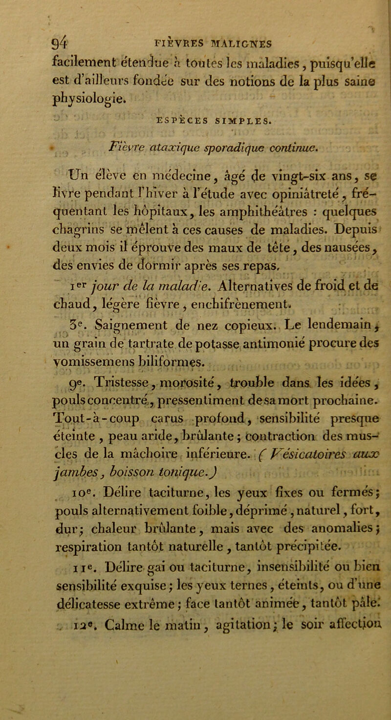 facilement étendue à toutes les maladies , puisqu’elle est d’ailleurs fondée sur des notions de la plus sain© physiologie. ESPÈCES SIMPLES. Fièvre ataocique sporadique continue. Un élève en médecine, âgé de vingt-six ans, se livre pendant l’hiver à l’élude avec opiniâtreté, fré- quentant les hôpitaux, les amphithéâtres : quelques chagrins se mêlent à ces causes de maladies. Depuis deux mois il éprouve des maux de tête, des nausées, des envies de dormir après ses repas, ier jour de la maladie. Alternatives de froid et de chaud, légère fièvre, enchifrènement. 3e. Saignement de nez copieux. Le lendemain, un grain de tartrate de potasse antimonié procure des vomissemens biliformes. ge. Tristesse, morosité, trouble dans les idées, pouls concentré , pressentiment de sa mort prochaine. Tout-à-coup carus profond, sensibilité presque éteinte , peau aride, brûlante ; contraction des mus- cles de la mâchoire inférieure. ( Vésicatoires aux jambes j boisson tonique.) 10e. Délire taciturne, les yeux fixes ou fermés; pouls alternativement foible, déprimé,naturel, fort, dur; chaleur brûlante, mais avec des anomalies; respiration tantôt naturelle , tantôt précipitée. 11e. Délire gai ou taciturne, insensibilité ou bien sensibilité exquise ; les yeux ternes, éteints, ou d’une délicatesse extrême ; face tantôt animée, tantôt pâle.' in®. Calme le matin, agitation; le soir affection