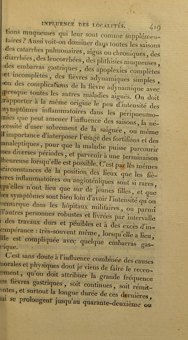 À n^PttrENCE DÉS LOCALITÉS. 4jg tions muqueuses qui leur sont comme supplémen- taires . Aussi voit-on dominer dags toutes les saisons ■des catarrhes pulmonaires, aigus ou chroniques, des •diarrhées, des leucorrhées, des phthisies muqueuses, des embarras gastriques, des apoplexies complètes *t n’comP|etes, des fièvres «dynamiques simples , 1 Jes complications de la fièvre «dynamique avec •presque toutes les autres maladies aiguës. On doit .1 apporter a la même origine le peu d’intensité des symptômes inflammatoires dans les péripneumo ■mes que peut amener l’influence des saisons, la né- cessite duser sobrement de la saignée, ou môme importance d interposer l’usagé des fortifiâns et des .analeptiques, pour que la maladie puisse parcourir -ses diverses périodes, et parvenir à une terminaison meureuse lorsqu’elle est possible. C’est par lès mêmes ien constances de la position des lieux que les fiè- vres inflammatoires ou angioténiques sont si rares quelles n ont lieu que sur de jeunes filles, et que •es symptômes sont bien loin d’avoir l’intensité qu’on •emarque dans les hôpitaux militaires, ou parmi d autres personnes robustes et livrées par intervalle des travaux durs et pénibles et à des excès d’in- îilTPeT,Ce : t.reS'S°UVent lorsqu’elle a lieu, ! compliquée avec quelque embarras g as- C’est sans doute à l'influence combinée des causes uorales et physiques dont je viens de faire le recen- sent, quoi! doit attribuer la grande fréquence leVleS Sastnq«es, soit continues, soit rémit- ntes, et surtout la longue durée de ces dernières m se prolongent jusqu’au quarante-deuxième ou