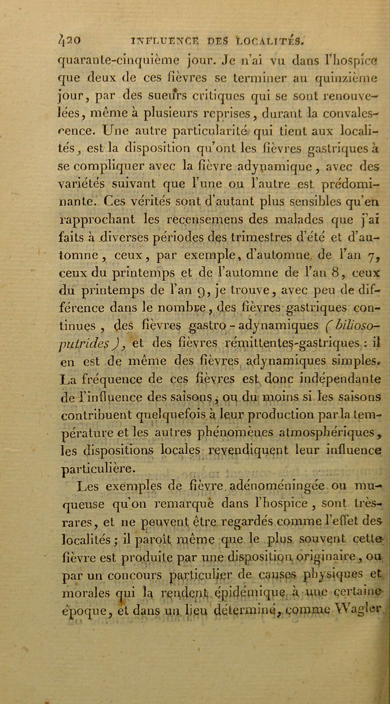 quarante-cinquième jour. Je n’ai vu dans l’hospice que deux de ces fièvres se terminer au quinzième jour, par des sueurs critiques qui se sont renouve- lées, même à plusieurs reprises, durant la convales- cence. Une autre particularité qui tient aux locali- tés, est la disposition qu’ont les fièvres gastriques à se compliquer avec la fièvre adyuamique, avec des variétés suivant que l’une ou l’autre est prédomi- nante. Ces vérités sont d’autant plus sensibles qu’en rapprochant les recensemens des malades que j’ai faits à diverses périodes des trimestres d’été et d’au- tomne , ceux, par exemple, d’automne de l’an 7, ceux du printemps et de l’automne de l’an 8, ceux du printemps de l’an g, je trouve, avec peu de dif- férence dans le nombre, des fièvres gastriques con- tinues , des fièvres gastro - adynamiques (bilioso- putridés ), et des fièvres rémittente$-gastriques ; il en est de même des fièvres adynamiques simples, La fréquence de ces fièvres est donc indépendante de l’influence des saisons, ou du moins si les saisons contribuent quelquefois à leur production parla tem- pérature et les autres phénomènes atmosphériques, les dispositions locales revendiquent leur influence particulière. Les exemples de fièvre adénoméningée ou mu- queuse qu’on remarque dans l’hospice , sont très- rares, et ne peuvent être regardés comme l’effet des localités ; il paroît même que le plus souvent cett& fièvre est produite par une disposition originaire, ou par un concours particulier de causes physiques et morales qui la rendent épidémique à uue certaine époque, et dans un lieu déterminé, comme Wagler.
