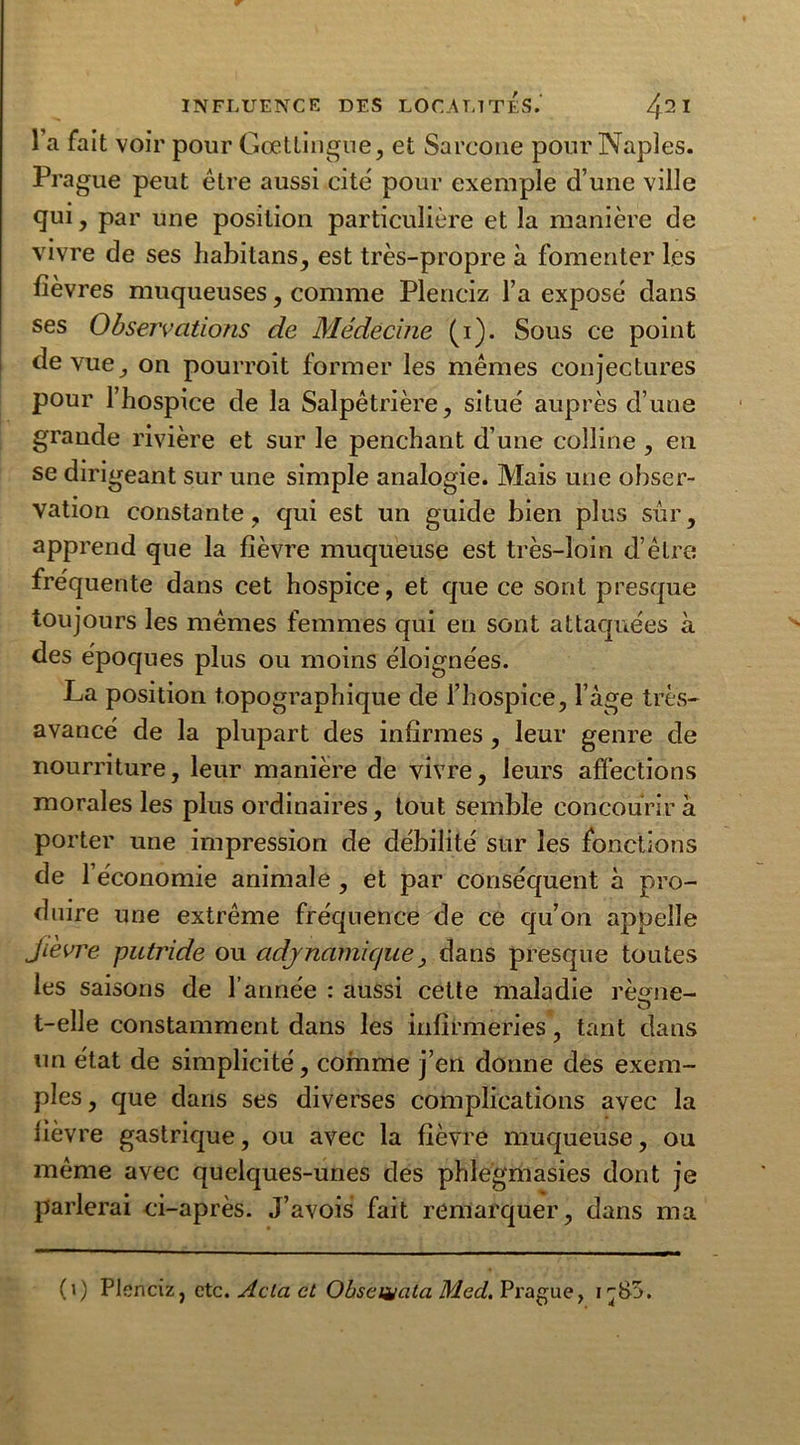 •r INFLUENCE DES LOCALITES.’ /f2I l a fait voir pour Gœttingue, et Sarcone pour Naples. Prague peut être aussi cite pour exemple d’une ville qui, par une position particulière et la manière de vivre de ses habitans, est très-propre à fomenter les lièvres muqueuses, comme Plenciz l’a exposé dans ses Observations de Médecine (i). Sous ce point de vue, on pourroit former les mêmes conjectures pour l’hospice de la Salpêtrière, situé auprès d’une grande rivière et sur le penchant d’une colline , en se dirigeant sur une simple analogie. Mais une obser- vation constante, qui est un guide bien plus sûr, apprend que la fièvre muqueuse est très-loin d’être fréquente dans cet hospice, et que ce sont presque toujours les mêmes femmes qui en sont attaquées à des époques plus ou moins éloignées. La position topographique de l’hospice, Page très- avancé de la plupart des infirmes, leur genre de nourriture, leur manière de vivre, leurs affections morales les plus ordinaires, tout semble concourir à porter une impression de débilité sur les fonctions de l’économie animale , et par conséquent à pro- duire une extrême fréquence de ce qu’on appelle Jievre putride ou ady nautique, dans presque toutes les saisons de l’année : aussi cette maladie règne- t-elle constamment dans les infirmeries, tant dans un état de simplicité, comme j’en donne des exem- ples , que dans ses diverses complications avec la fièvre gastrique, ou avec la fièvre muqueuse, ou même avec quelques-unes des phlegmasies dont je parlerai ci-après. J’avois fait remarquer, dans ma