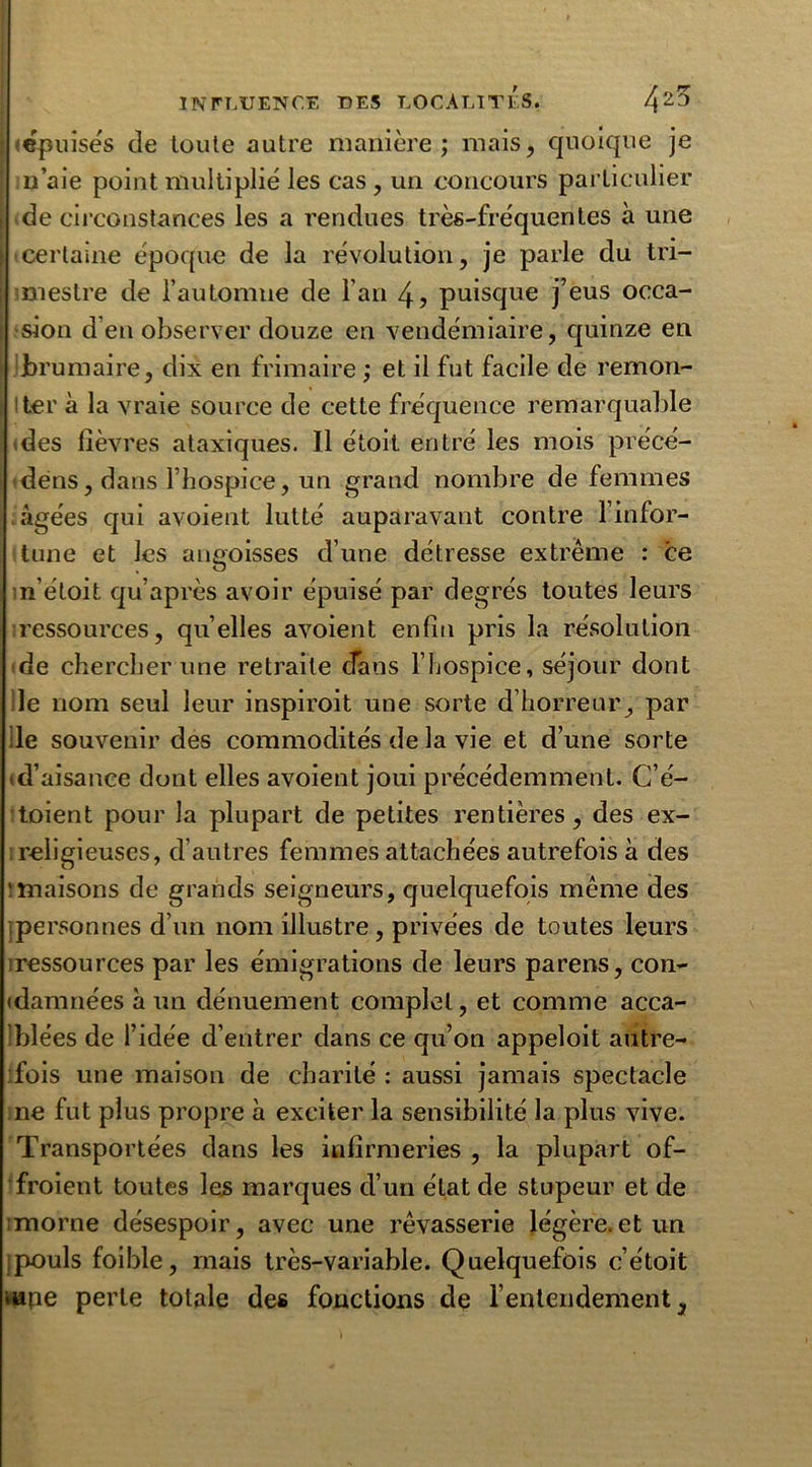 «épuisés de toute autre manière; mais, quoique je n’aie point multiplié les cas , un concours particulier de circonstances les a rendues très-fréquentes à une certaine époque de la révolution, je parle du tri- mestre de l’automne de l’an 4? puisque j’eus occa- sion d’en observer douze en vendémiaire, quinze en Jbrumaire, dix en frimaire ; et il fut facile de remon- ter à la vraie source de cette fréquence remarquable des fièvres ataxiques. Il étoit entré les mois précé- dëns, dans l’hospice, un grand nombre de femmes âgées qui avoient lutté auparavant contre l’infor- tune et les angoisses d’une détresse extrême : ce n’éloit qu’après avoir épuisé par degrés toutes leurs ressources, quelles avoient enfin pris la résolution de chercher une retraite dans l’hospice, séjour dont le nom seul leur inspiroit une sorte d’horreur, par :1e souvenir des commodités de la vie et d’une sorte (d’aisance dont elles avoient joui précédemment. C’é- toient pour la plupart de petites rentières, des ex- ; religieuses, d’autres femmes attachées autrefois à des 'înaisons de grands seigneurs, quelquefois même des personnes d’un nom illustre, privées de toutes leurs iressources par les émigrations de leurs parens, con- damnées à un dénuement complet, et comme acca- Iblées de l’idée d’entrer dans ce qu’on appeloit autre- fois une maison de charité : aussi jamais spectacle ne fut plus propre à exciter la sensibilité la plus vive. Transportées dans les infirmeries , la plupart of- fraient toutes les marques d’un état de stupeur et de morne désespoir, avec une rêvasserie légère.et un ;pouls foible, mais très-variable. Quelquefois c’étoit