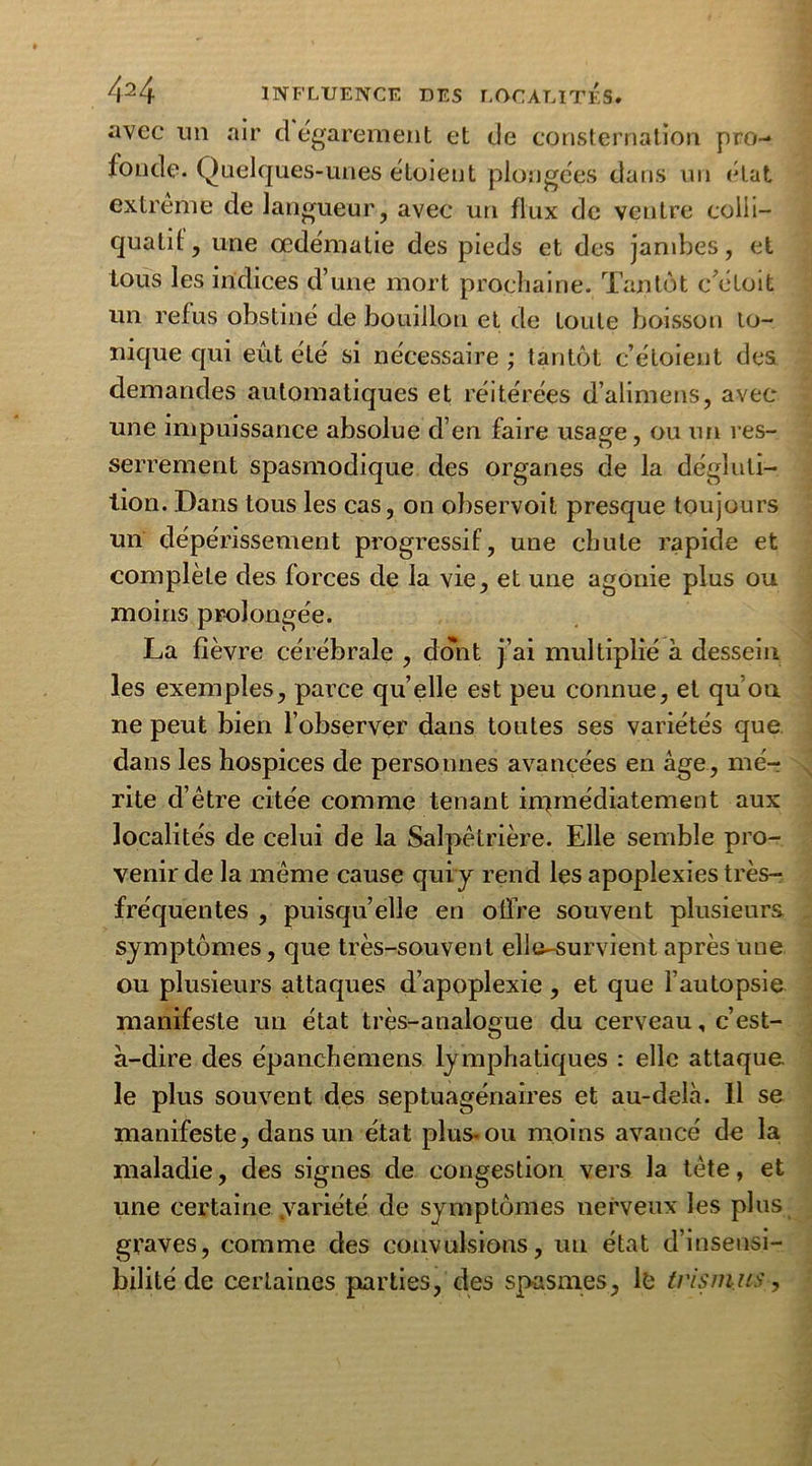 avec un air d égarement et de consternation pro- fonde. Quelques-unes étoient plongées dans un état extrême de langueur, avec uri flux de ventre colii- quatil, une œdématié des pieds et des jambes, et tous les indices d’une mort prochaine. Tantôt c’éloit un refus obstiné de bouillon et de toute boisson io- nique qui eût été si nécessaire ; tantôt c’étoient des demandes automatiques et réitérées d’alimens, avec une impuissance absolue d’en faire usage, ou un res- serrement spasmodique des organes de la dégluti- tion. Dans tous les cas, on observoit presque toujours un dépérissement progressif, une chute rapide et complète des forces de la vie, et une agonie plus ou moins prolongée. La fièvre cérébrale , dont j’ai les exemples, parce quelle est peu connue, et qu’on ne peut bien l’observer dans toutes ses variétés que dans les hospices de personnes avancées en âge, mé- rite d’être citée comme tenant immédiatement aux localités de celui de la Salpêtrière. Elle semble pro- venir de la même cause quiy rend les apoplexies très- fréquentes , puisqu’elle en offre souvent plusieurs symptômes, que très-souvent elle^survient après une ou plusieurs attaques d’apoplexie , et que l’autopsie manifeste un état très-analogue du cerveau, c’est- à-dire des épanchemens ly mphatiques : elle attaque, le plus souvent des septuagénaires et au-delà. 11 se manifeste, dans un état plus-ou moins avancé de la maladie, des signes de congestion vers la tète, et une certaine .variété de symptômes nerveux les plus graves, comme des convulsions, un état d’insensi- bilité de certaines parties, des spasmes, le tris mus, multiplié à dessein