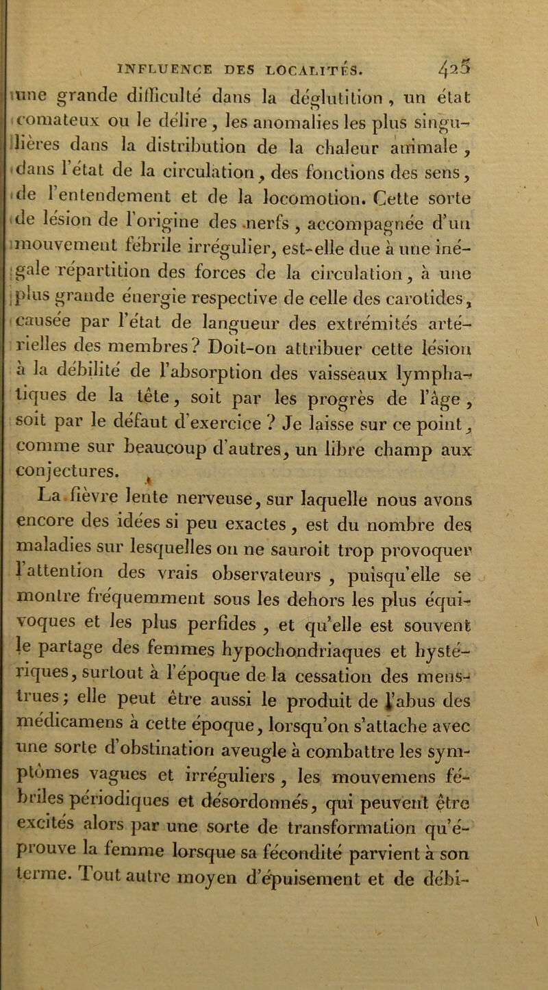 une grande difficulté dans la déglutition , un état comateux ou le délire, les anomalies les plus singu- lières dans la distribution de la chaleur animale , dans létat de la circulation, des fonctions des sens, de 1 entendement et de la locomotion. Cette sorte de lésion de 1 origine des .nerfs , accompagnée d’un mouvement fébrile irrégulier, est-elle due à une iné- gale répartition des forces de la circulation, à une plus grande énergie respective de celle des carotides, causée par l’état de langueur des extrémités arté- rielles des membres? Doit-on attribuer cette lésion à la débilité de l’absorption des vaisseaux lympha- tiques de la tête, soit par les progrès de l’âge , soit par le défaut d exercice ? Je laisse sur ce point, comme sur beaucoup d’autres, un libre champ aux conjectures. t La.fièvre lente nerveuse, sur laquelle nous avons encore des idées si peu exactes, est du nombre des maladies sur lesquelles on ne sauroit trop provoquer 1 attention des vrais observateurs , puisqu’elle se montre fréquemment sous les dehors les plus équi- voques et les plus perfides , et qu’elle est souvent le partage des femmes hypochondriaques et hysté- riques, surtout à 1 époque de la cessation des mens- trues; elle peut être aussi le produit de l’abus des médicamens à cette époque, lorsqu’on s’attache avec une sorte d obstination aveugle à combattre les sym- ptômes vagues et irréguliers, les mouvemens fé- briles périodiques et désordonnés, qui peuvent être excités alors par une sorte de transformation qu’é- prouve la femme lorsque sa fécondité parvient à son terme. Tout autre moyen d’épuisement et de débi—