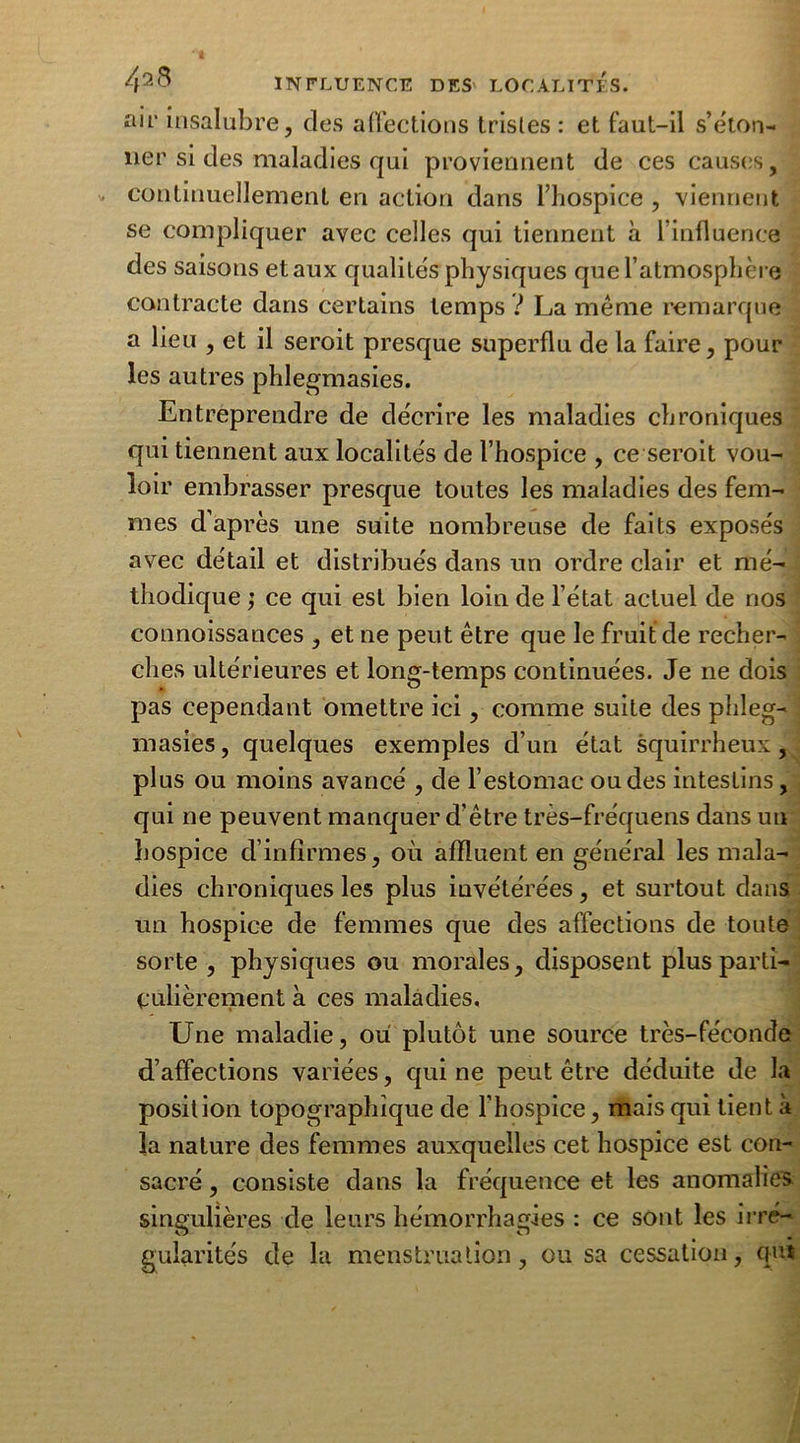 air insalubre, des affections trisles : et faut-il s’éton- ner si des maladies qui proviennent de ces causes, continuellement en action dans l’hospice , viennent se compliquer avec celles qui tiennent à l’influence des saisons et aux qualités physiques que l’atmosphère contracte dans certains temps ? La même remarque a lieu , et il seroit presque superflu de la faire, pour les autres phlegmasies. Entreprendre de décrire les maladies chroniques qui tiennent aux localités de l’hospice , ce seroit vou- loir embrasser presque toutes les maladies des fem- mes d’après une suite nombreuse de faits exposés avec détail et distribués dans un ordre clair et mé- thodique ; ce qui est bien loin de l’état actuel de nos connoissances , et ne peut être que le fruit de recher- ches ultérieures et long-temps continuées. Je ne dois pas cependant omettre ici, comme suite des phleg- masies, quelques exemples d’un état squirrheux, plus ou moins avancé , de l’estomac ou des intestins, qui ne peuvent manquer d’être très-fréquens dans un hospice d’infirmes, où affluent en général les mala- dies chroniques les plus invétérées, et surtout dans un hospice de femmes que des affections de toute sorte , physiques ou morales, disposent plus parti- culièrement à ces maladies. Une maladie, où plutôt une source très-féconde d’affections variées, qui ne peut être déduite de la position topographique de l’hospice, mais qui tient à la nature des femmes auxquelles cet hospice est con- sacré , consiste dans la fréquence et les anomalies singulières de leurs hémorrhagies : ce sont les irré- gularités de la menstruation, ou sa cessation, qui