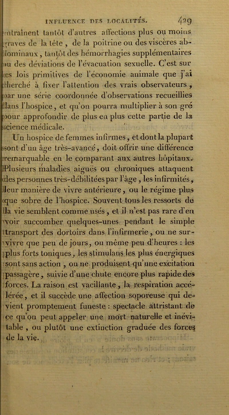 lïtraînent tantôt d’autres affections plus ou moins graves de la tète , de la poitrine ou des viscères ab- lominaux, tantôt des hémorrhagies supplémentaires *u des déviations de l’évacuation sexuelle. C’est sur es lois primitives de l’économie animale que j’ai cherché à fixer l’attention des vrais observateurs , >ar une série coordonnée d’observations recueillies ilans l'hospice, et qu’on pourra multiplier à son gré pour approfondir de plus en plus cette partie de la .science médicale. Un hospice de femmes infirmes, et dont la plupart sont d'un âge très-avancé, doit offrir une différence remarquable en le comparant aux autres hôpitaux. IPlusieurs maladies aigues ou chroniques attaquent <despersonnes très-débilitéespar F âge, les infirmités, ileur manière de vivre antérieure, ou le régime plus que sobre de l’hospice. Souvent tous les ressorts de ila vie semblent comme usés, et il n’est pas rare d’en voir succomber quelques-unes pendant le simple transport des dortoirs dans l’infirmerie, ou ne sur- vivre que peu de jours, ou même peu d’heures : les plus forts toniques, les stimulans les plus énergiques sont sans action , ou ne produisent qu’une excitation passagère, suivie d’une chute encore plus rapide des forces. La raison est vacillante, la respiration accé- lérée , et il succède une affection soporeuse qui de- vient promptement funeste : spectacle attristant de ce qu’on peut appeler une mort naturelle et inévi- table , ou plutôt une extinction graduée des forces de la vie. :