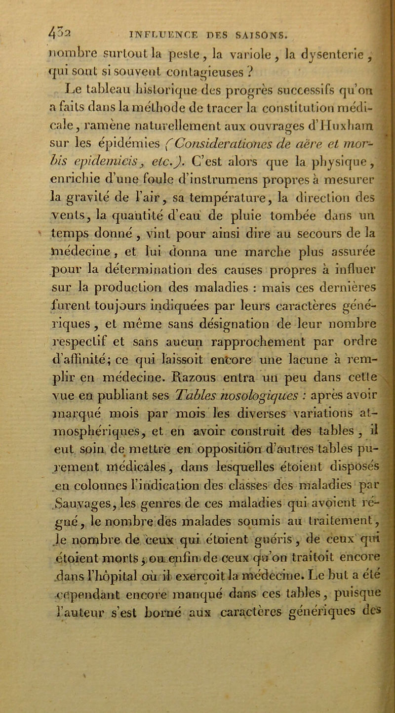 nombre surtout la peste, la variole, la dysenterie, qui sont si souvent contagieuses ? Le tableau historique des progrès successifs qu’on a faits dans la méthode de tracer la constitution médi- cale, ramène naturellement aux ouvrages d’Huxham sur les épidémies ( Consideralion.es de aère et mor- bis epidemicis, etc.). C’est alors que la physique, enrichie d’une foule d’instrumens propres à mesurer la gravité de l’air, sa température, la direction des vents, la quantité d’eau de pluie tombée dans un temps donné, vint pour ainsi dire au secours de la médecine, et lui donna une marche plus assurée pour la détermination des causes propres à influer sur la production des maladies : mais ces dernières furent toujours indiquées par leurs caractères géné- riques , et même sans désignation de leur nombre respectif et sans aucun rapprochement par ordre d’affinité; ce qui laissoit en'core une lacune à rem- plir en médecine. Razous entra un peu dans cette vue en publiant ses Tables nosologiques : après avoir marqué mois par mois les diverses variations at- mosphériques, et en avoir construit des tables , il eut soin de mettre en opposition d’autres tables pu- rement médicales, dans lesquelles étoient disposés en colonnes l’indication des classes des maladies par Sauvages, les genres de ces maladies qui avoient ré- gné, le nombre dès malades soumis au traitement, Je nombre de ceux qui étoient guéris, de ceux qui étoient morts j; ou epfin.de ceux qu’on trailoit encore dans l’hôpital où il exercoit la médecine. Le but a été cependant encore manqué dans ces tables, puisque l’auteur s’est borné aux caractères génériques des V