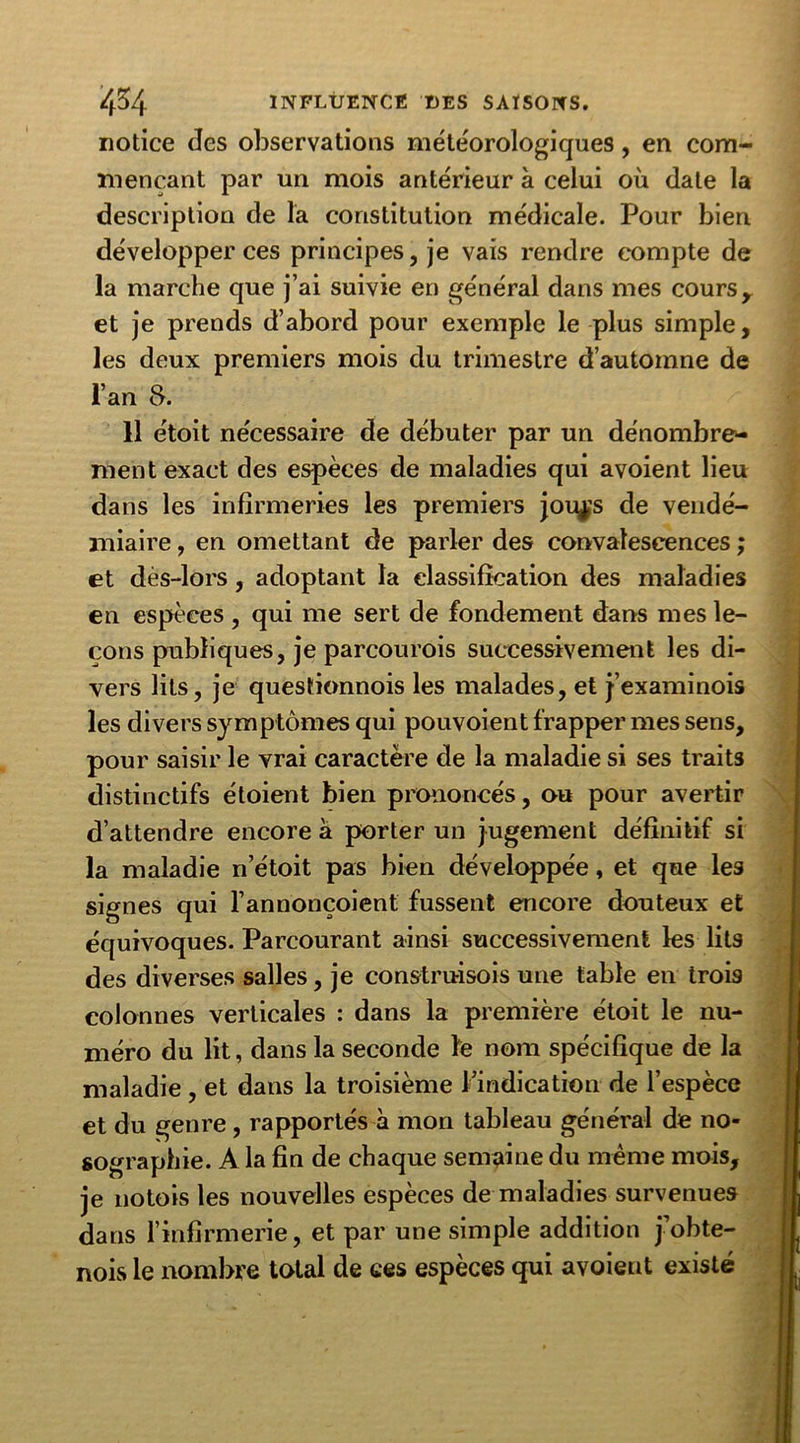 notice des observations météorologiques, en com- mençant par un mois antérieur à celui où date la description de la constitution médicale. Pour bien développer ces principes, je vais rendre compte de la marche que j’ai suivie en général dans mes cours r et je prends d’abord pour exemple le plus simple, les deux premiers mois du trimestre d’automne de l’an 8. 11 étoit nécessaire de débuter par un dénombre- ment exact des espèces de maladies qui avoient lieu dans les infirmeries les premiers jou^s de vendé- miaire , en omettant de parler des convalescences ; et dès-lors, adoptant la classification des maladies en espèces, qui me sert de fondement dans mes le- çons publiques, je parcourois successivement les di- vers lits, je questionnois les malades, et j’examinois les divers symptômes qui pouvoient frapper mes sens, pour saisir le vrai caractère de la maladie si ses traits distinctifs étoient bien prononcés, ou pour avertir d’attendre encore a porter un jugement définitif si la maladie n’étoit pas bien développée, et que les signes qui l’annonçoient fussent encore douteux et équivoques. Parcourant ainsi successivement les lits des diverses salles, je construisois une table en trois colonnes verticales : dans la première étoit le nu- méro du lit, dans la seconde ïe nom spécifique de la maladie , et dans la troisième l’indication de l’espèce et du genre , rapportés à mon tableau général de no- sographie. A la fin de chaque semaine du même mois, je notois les nouvelles espèces de maladies survenues dans l’infirmerie, et par une simple addition j’obte- nois le nombre total de ces espèces qui avoient existé