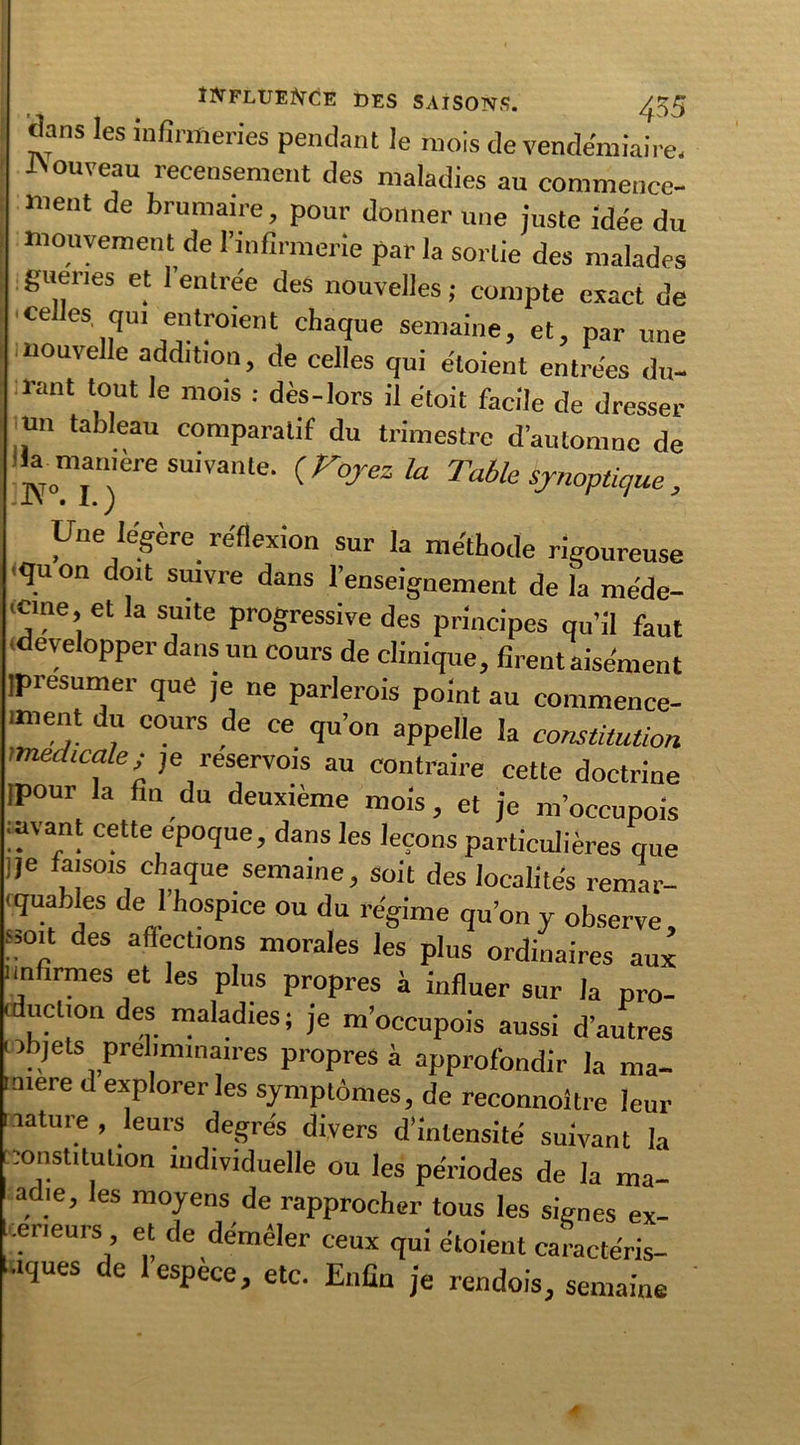 dans les infirmeries pendant le mois de vendémiaire, bouveau recensement des maladies au commence- ment de brumaire, pour donner une juste idée du mouvement de l’infirmerie par la sortie des malades guenes et l’entrée des nouvelles ; compte exact de ce es qui entraient chaque semaine, et, par une nouvelle addition, de celles qui étaient entrées du- rant tout le mois : dès-lors il étoit facile de dresser un tableau comparatif du trimestre d’automne de lia maniéré suivante. ( Voyez la Table synoptique , Une légère réflexion sur la méthode rigoureuse qu on doit suivre dans l’enseignement de la méde- cine, et la suite progressive des principes qu’il faut développer dans un cours de clinique, firent aisément jpresumer que je ne parlerais point au commence- iment du cours de ce qu’on appelle la constitution medtcale; je reservois au contraire cette doctrine ipour la fin du deuxième mois, et je m’occupois mvant cette époque, dans les leçons particulières que ,je faisois chaque semaine, soit des localités remar- quables de I hospice ou du régime qu’on y observe '?°p des aflÇctl°ns morales les plus ordinaires aux i infirmes et les plus propres à influer sur la pro- < uction des maladies; je m’occupois aussi d’autres objets préliminaires propres à approfondir la ma- nière d explorer les symptômes, de reconnoitre leur nature , leurs degrés divers d’intensité suivant la constitution individuelle ou les périodes de la ma- adie, les moyens de rapprocher tous les signes ex- erieurs, et de démêler ceux qui étaient caractéris- ées de 1 espece, etc. Enfin je rendois, semaine