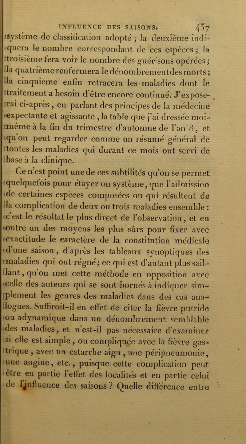 système de classification adopte ; la deuxième indi- i «quera le nombre correspondant de ces espèces ; la troisième fera voir le nombre des guérisons opérées ; i la quatrième renfermera le dénombrementdes morts ; la cinquième enfin retracera les maladies dont le traitement a besoin d être encore continué. J’expose- i rai ci-après, en parlant des principes de la médecine texpectante et agissante , la table que j'ai dressée moi- imême à la fin du trimestre d’automne de l’an 8, et quon peut regarder comme un résumé général de toutes les maladies qui durant ce mois ont servi de Ibase à la clinique. Ce n est point une de ces subtilités qu’on se permet quelquefois pour étayer un système, que l’admission de certaines espèces composées ou qui résultent de la complication de deux ou trois maladies ensemble : c est le résultat le plus direct de l’observation, et en (outre un des moyens les plus sûrs pour fixer avec 'exactitude le caractère de la constitution médicale ‘dune saison, d après les tableaux synoptiques des maladies qui ont régné; ce qui est d’autant plus sail- lant, quon met cette méthode en opposition avec ‘Celle des auteurs qui se sont bornés à indiquer sim- plement les genres des maladies dans des cas ana-- logues. Suffiroit-il en effet de citer la fièvre putride ou adynamique dans un dénombrement semblable des maladies, et n est-il pas nécessaire d’examiner si elle est simple, ou compliquée avec la fièvre gas- trique , avec un catarrhe aigu , une péripneumonie, une angine, etc., puisque cette complication peut etre en partie l’effet des localités et en partie celui de ljnfluence des saisons ? Quelle différence entre