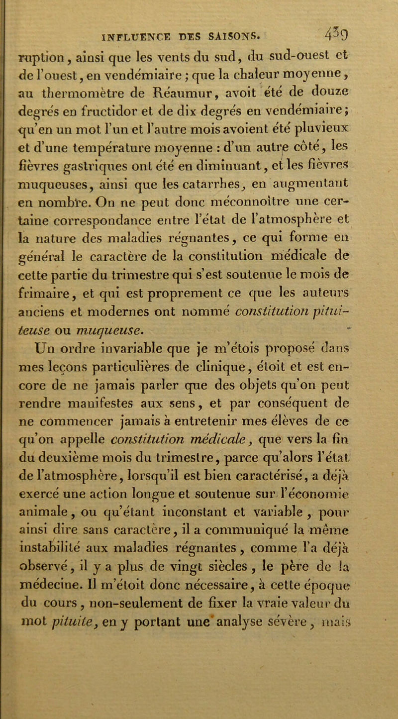 ruption , ainsi que les vents du sud, du sud-ouest et de l’ouest, en vendémiaire ; que la chaleur moyenne, au thermomètre de Réaumur, avoit été de douze degrés en fructidor et de dix degrés en vendémiaire; qu’en un mot l’un et l’autre mois avoient été pluvieux et d’une température moyenne : d’un autre côté, les fièvres gastriques ont été en diminuant, et les fièvres muqueuses, ainsi que les catarrhes, en augmentant en nombre. On ne peut donc méconnoître une cer- taine correspondance entre l’état de l’atmosphère et la nature des maladies régnantes, ce qui forme en général le caractère de la constitution médicale de cette partie du trimestre qui s’est soutenue le mois de frimaire, et qui est proprement ce que les auteurs anciens et modernes ont nommé constitution pitui- teuse ou muqueuse. Un ordre invariable que je m’étois proposé dans mes leçons particulières de clinique, éloit et est en- core de ne jamais parler que des objets qu’on peut rendre manifestes aux sens, et par conséquent de ne commencer jamais à entretenir mes élèves de ce qu’on appelle constitution médicale, que vers la fin du deuxième mois du trimestre, parce qu’alors l’état de l’atmosphère, lorsqu’il est bien caractérisé, a déjà exercé une action longue et soutenue sur l’économie animale, ou qu’étant inconstant et variable, pour ainsi dire sans caractère, il a communiqué la même instabilité aux maladies régnantes, comme l’a déjà observé, il y a plus de vingt siècles , le père de la médecine. 11 m’éloit donc nécessaire, à cette époque du cours, non-seulement de fixer la vraie valeur du mot pituite, eny portant une'analyse sévère, mais