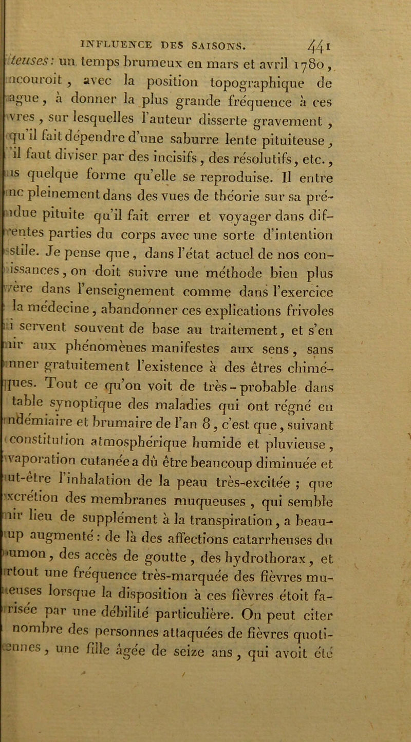 • teuses: un temps brumeux en mars et avril 1780, : ncouroit , avec la position topographique de r anlie 7 a donner la plus grande fréquence à ces ■ vies , sur lesquelles 1 auteur disserte gravement , ; qu il fait dépendre d une saburre lente pituiteuse, il faut diviser par des incisifs, des résolutifs, etc., is quelque forme qu’elle se reproduise. Il entre ne pleinement dans des vues de théorie sur sa pre- ndue pituite qu’il fait errer et voyager dans dif- ! 'entes parties du corps avec une sorte d’intention stile. Je pense que , dans l’état actuel de nos con- issances, on doit suivre une méthode bien plus vere dans l’enseignement comme dans l’exercice la médecine, abandonner ces explications frivoles 1 servent souvent de base au traitement, et s’en ur aux phénomènes manifestes aux sens, sans 1 nner gratuitement l’existence à des êtres chimé- ijues. Tout ce qu’on voit de très - probable dans table synoptique des maladies qui ont régné en mdémiaire et brumaire de l’an 8, c’est que, suivant constitution atmosphérique humide et pluvieuse, vaporation cutanée a dû être beaucoup diminuée et ut-etre 1 inhalation de la peau très-excitée ; que xcietion des membranes muqueuses, qui semble iii lieu de supplément à la transpiration, a beau- up augmenté: de là des affections catarrheuses du '•union, des accès de goutte, des hydrothorax, et irtout une fréquence très-marquée des fièvres mu-, lieuses lorsque la disposition à ces fièvres étoit fa- îisee par une débilité particulière. On peut citer nombre des personnes attaquées de fièvres quoti- Jilics, une fille âgée de seize ans, qui avoit été /