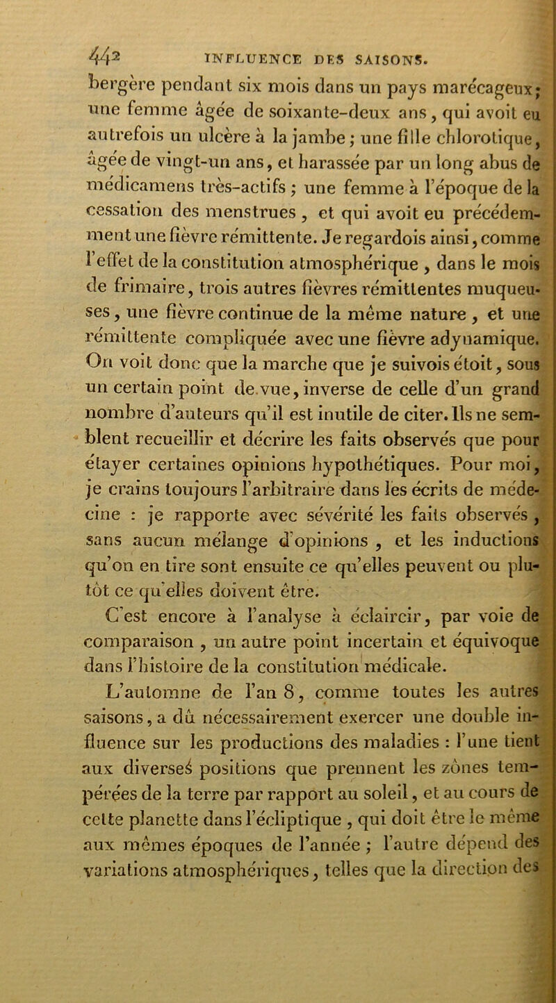 bergère pendant six mois dans un pays marécageux; une femme âgée de soixante-deux ans, qui avoit eu autrefois un ulcère à la jambe ; une fille chlorotique, âgée de vingt-un ans, et harassée par un long abus de médicamens très-actifs ; une femme à l’époque de la cessation des menstrues , et qui avoit eu précédem- ment une fièvre rémittente. Je regardois ainsi, comme 1 effet de la constitution atmosphérique , dans le mois de frimaire, trois autres fièvres rémittentes muqueu- ses , une fièvre continue de la meme nature , et une rémittente compliquée avec une fièvre adyuamique. On voit donc que la marche que je suivois étoit, sous un certain point de vue, inverse de celle d’un grand nombre d’auteurs qu’il est inutile de citer. Ils ne sem- blent recueillir et décrire les faits observés que pour étayer certaines opinions hypothétiques. Pour moi, je crains toujours l’arbitraire dans les écrits de méde- cine : je rapporte avec sévérité les faits observés , sans aucun mélange d opinions , et les inductions qu’on en tire sont ensuite ce qu’elles peuvent ou plu- tôt ce qu elles doivent être. C est encore à l’analyse à éclaircir, par voie de comparaison , un autre point incertain et équivoque dans l’histoire de la constitution médicale. L’automne de l’an 8, comme toutes les autres saisons, a dû nécessairement exercer une double in- fluence sur les productions des maladies : l’une tient aux diverse^ positions que prennent les zones tem- pérées de la terre par rapport au soleil, et au cours de celte planette dans l’écliptique , qui doit être le même aux mêmes époques de l’année ; l’autre dépend des variations atmosphériques, telles que la direction des