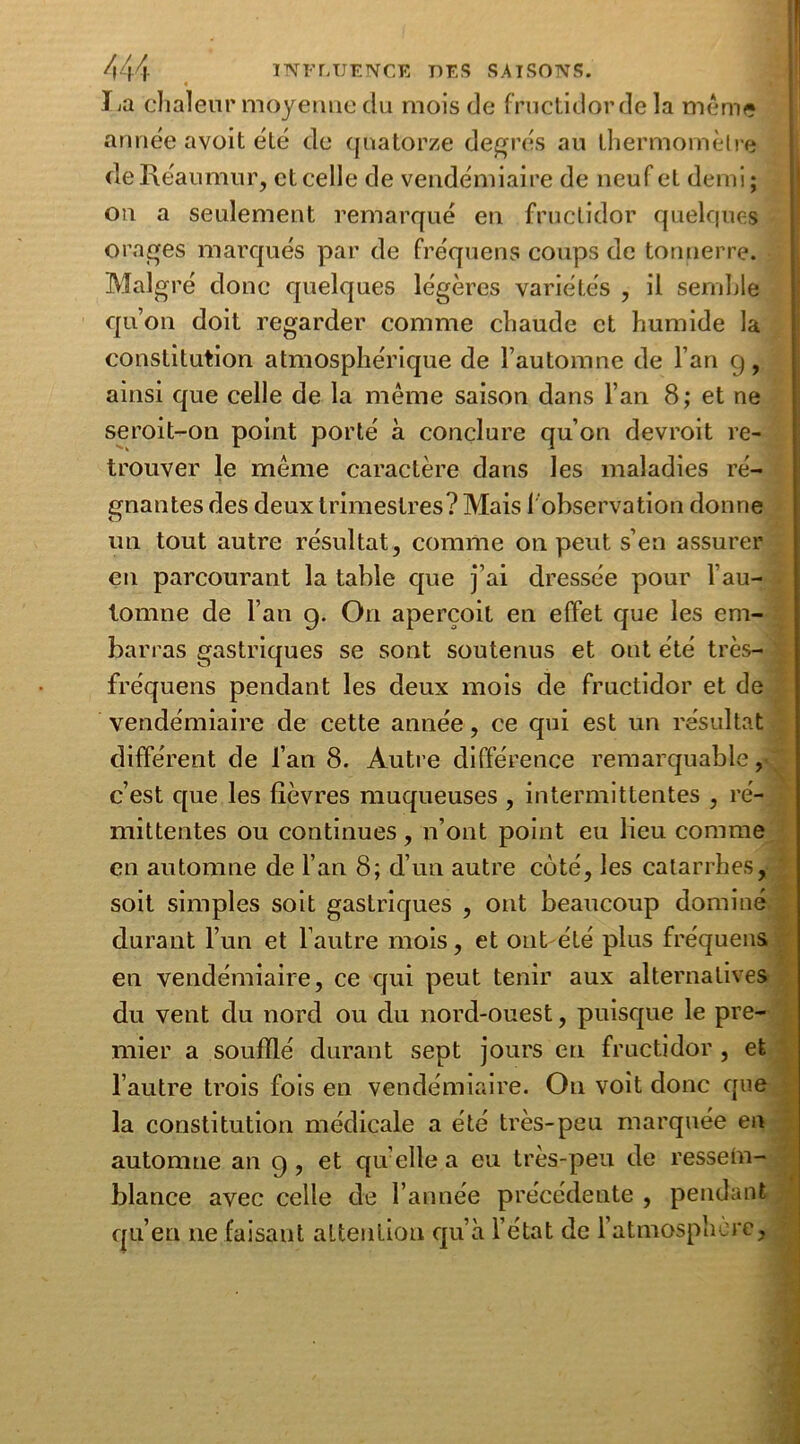 lia chaleur moyenne clu mois de fructidor de la même année avoit été de quatorze degrés au thermomètre de Réaumur, et celle de vendémiaire de neuf et demi; on a seulement remarqué en fructidor quelques orages marqués par de fréquens coups de tonnerre. Malgré donc quelques légères variétés , il semble qu’on doit regarder comme chaude et humide la constitution atmosphérique de l’automne de l’an 9, ainsi que celle de la même saison dans l’an 8; et ne seroit-on point porté à conclure qu’on devroit re- trouver le même caractère dans les maladies ré- gnantes des deux trimestres? Mais 1 observation donne un tout autre résultat, comme on peut s’en assurer en parcourant la table que j’ai dressée pour l’au- tomne de l’an g. O11 aperçoit en effet que les em- barras gastriques se sont soutenus et ont été très- fréquens pendant les deux mois de fructidor et de vendémiaire de cette année, ce qui est un résultat différent de l’an 8. Autre différence remarquable, c’est que les lièvres muqueuses , intermittentes , ré- mittentes ou continues , n’ont point eu lieu comme en automne de l’an 8; d’un autre coté, les catarrhes, soit simples soit gastriques , ont beaucoup dominé durant l’un et l’autre mois, et ont été plus fréquens en vendémiaire, ce qui peut tenir aux alternatives du vent du nord ou du nord-ouest, puisque le pre- mier a soufflé durant sept jours en fructidor , et l’autre trois fois en vendémiaire. O11 voit donc que la constitution médicale a été très-peu marquée en automne an 9 , et qu elle a eu très-peu de ressein- blance avec celle de l’année précédente , pendant qu’en 11e faisant attention qu’à l’état de 1 atmosphère.