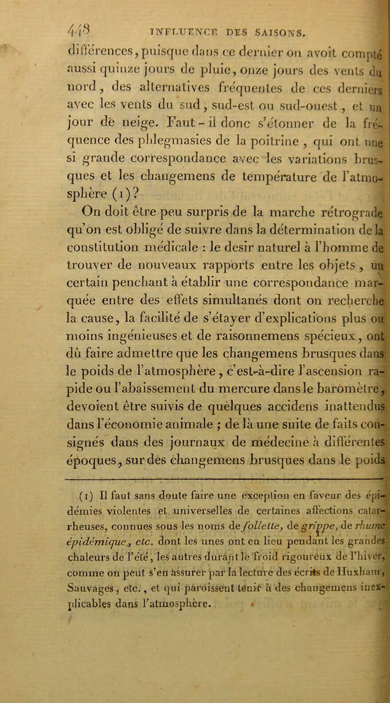 différences, puisque dans ce dernier on avoit compté «aussi quinze jours de pluie, onze jours des vents du nord, des alternatives fréquentes de ces derniers avec les vents du sud, sud-est ou sud-ouest, et un jour dé neige. Faut - il donc s’étonner de la fré- quence des pldegmasies de la poitrine , qui ont une si grande correspondance avec les variations brus- ques et les changemens de température de l’atmo- sphère (i)? On doit être peu surpris de la marche rétrograde qu’on est obligé de suivre dans la détermination de la constitution médicale : le désir naturel à l’homme de trouver de nouveaux rapports entre les objets , un certain penchant à établir une correspondance mar- quée entre des effets simultanés dont on recherche la cause, la facilité de s’étayer d’explications plus ou moins ingénieuses et de raisonnemens spécieux, ont dû faire admettre que les changemens brusques dans le poids de l’atmosphère, c’est-à-dire l’ascension ra- pide ou l’abaissement du mercure dans le baromètre, dévoient être suivis de quelques accidens inattendus dans l’économie animale ; de là une suite de faits con- signés dans des journaux de médecine à différentes époques, sur des changemens brusques dans le poids (i) Il faut sans doute faire une exception en faveur des épi- démies violentes et universelles de certaines affections catar- rheuses, connues sous les noms de follette, de grimpe, de rhume épidémique,, etc. dont les unes ont eu lieu pendant les grandes chaleurs de l’été, les autres durant le froid rigoureux de l’hiver, comme on peut s’en assurer par la lecture des écrits de lluxham, Sauvages, etc., et qui paraissent tenir à des changemens inex- plicables dans l’atmosphère.