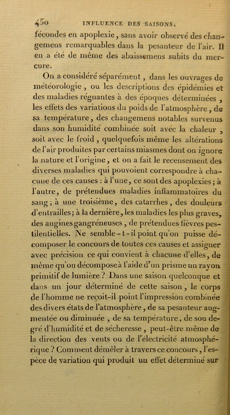 fécondes en apoplexie, sans avoir observé des ehari- gemens remarquables dans la pesanteur de l’air. 11 en a été de même des abaissemens subits du mer- cure. On a considéré séparément, dans les ouvrages de météorologie , ou les descriptions des épidémies et des maladies régnantes à des époques déterminées , les effets des variations du poids de l’atmosphère , de sa température, des changemens notables survenus dans son humidité combinée soit avec la chaleur , soit avec le froid , quelquefois même les altérations de l’air produites par certains miasmes dont on ignore la nature et l’origine , et on a fait le recensement des diverses maladies qui pouvoient correspondre à cha- cune de ces causes : à l’une, ce sont des apoplexies ; à l’autre, de prétendues maladies inflammatoires du sang; à une troisième, des catarrhes, des douleurs d’entrailles ; à la dernière, les maladies les plus graves, des angines gangréneuses, de prétendues fièvres pes- tilentielles. Ne semble- t-il point qu’on puisse dé- composer le concours de toutes ces causes et assigner avec précision ce qui convient à chacune d’elles, de même qu’on décompose à l’aide dhm prisme un rayon primitif de lumière ? Dans une saison quelconque et dans un jour déterminé de cette saison, le corps de l’homme ne reçoit-il point l’impression combinée des divers états de l’atmosphère, de sa pesanteur aug- mentée ou diminuée , de sa température, de sou de- gré d’humidité et de sécheresse , peut-être même de la direction des vents ou de Télectricité atmosphé- rique ? Comment démêler à traversée concours, l’es- pèce de variation qui produit un effet déterminé sur