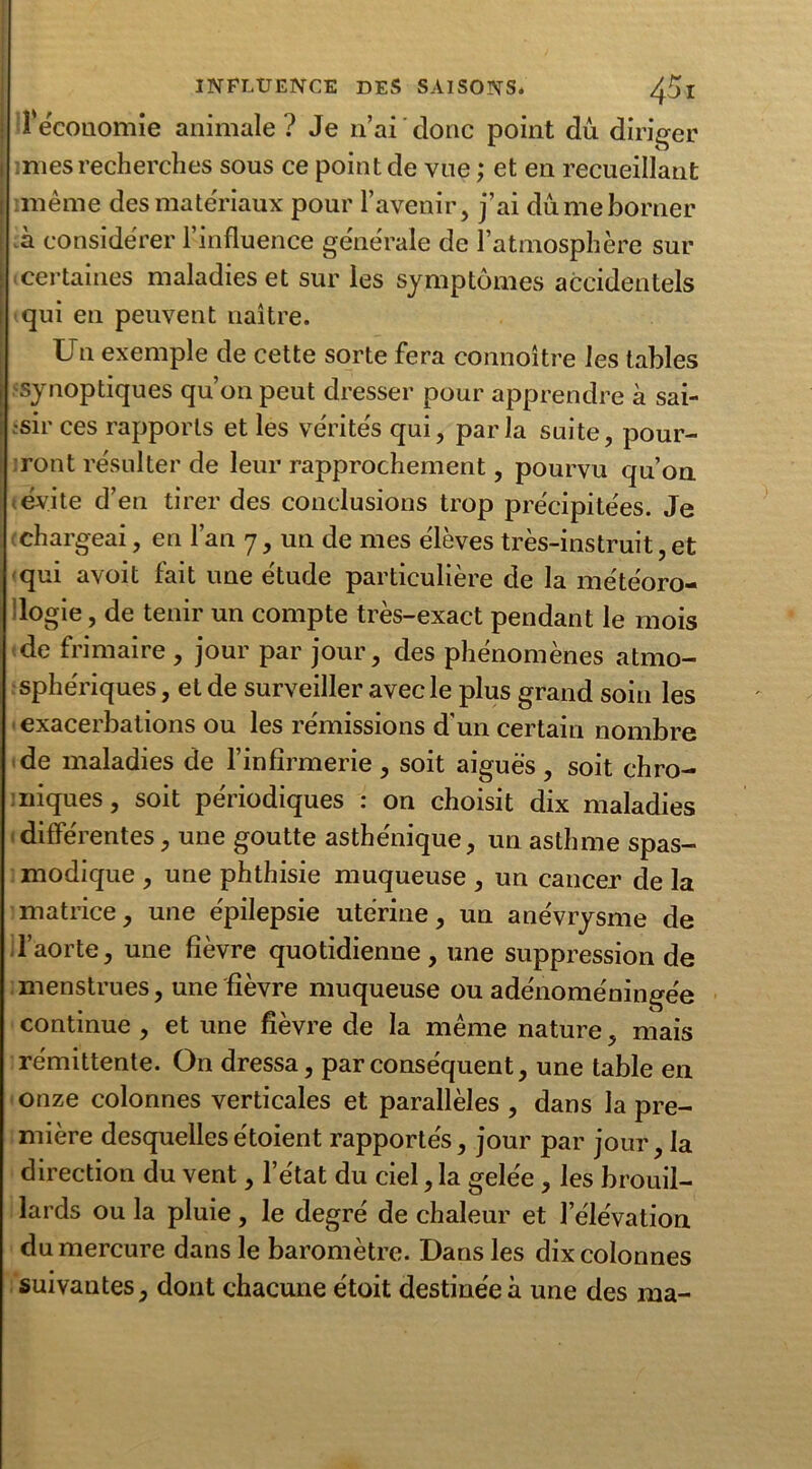 l'économie animale ? Je n’ai donc point dû diriger nies recherches sous ce point de vue ; et en recueillant même des matériaux pour l’avenir, j’ai dû me borner à considérer l’influence générale de l’atmosphère sur certaines maladies et sur les symptômes accidentels qui en peuvent naître. Un exemple de cette sorte fera connoître les tables synoptiques qu’on peut dresser pour apprendre à sai- sir ces rapports et les vérités qui, parla suite, pour- ront résulter de leur rapprochement, pourvu qu’on évite d’en tirer des conclusions trop précipitées. Je chargeai, en l’an 7, un de mes élèves très-instruit, et qui avoit fait une étude particulière de la météoro- logie, de tenir un compte très-exact pendant le mois de frimaire , jour par jour, des phénomènes atmo- sphériques , et de surveiller avec le plus grand soin les exacerbations ou les rémissions d’un certain nombre de maladies de l’infirmerie , soit aiguës , soit chro- niques , soit périodiques : on choisit dix maladies différentes, une goutte asthénique, un asthme spas- modique , une phthisie muqueuse , un cancer de la matrice, une épilepsie utérine, un anévrysme de l’aorte, une fièvre quotidienne, une suppression de menstrues, une fièvre muqueuse ou adénoméningée continue , et une fièvre de la même nature, mais rémittente. On dressa, par conséquent, une table en onze colonnes verticales et parallèles , dans la pre- mière desquellesétoient rapportés, jour par jour, la direction du vent, l’état du ciel, la gelée , les brouil- lards ou la pluie, le degré de chaleur et l’élévation du mercure dans le baromètre. Dans les dix colonnes suivantes, dont chacune étoit destinée à une des ma-