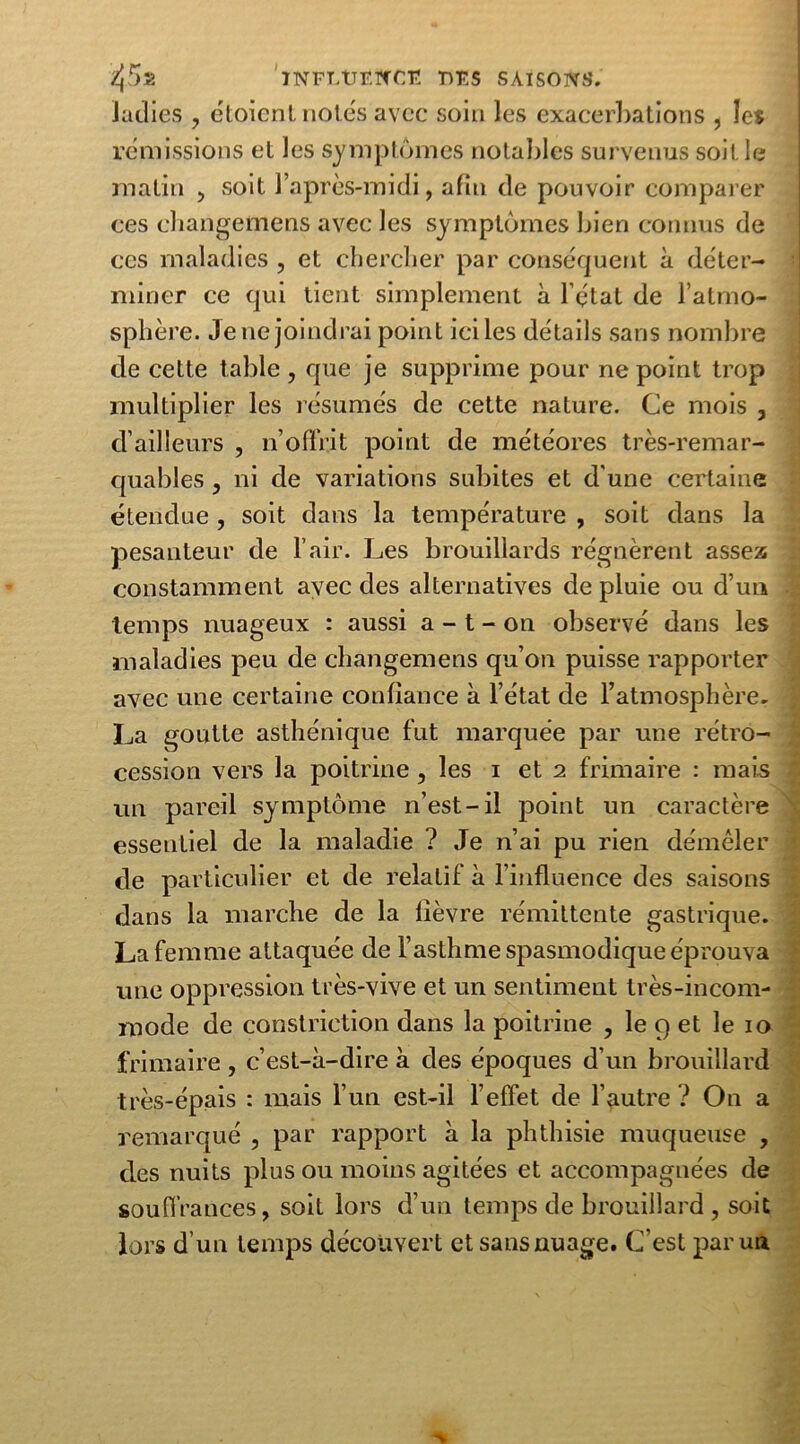Jacîies , ëtoicnt notés avec soin les exacerbations , les remissions et les symptômes notables survenus soit le matin , soit l’après-midi, afin de pouvoir comparer ces changemens avec les symptômes bien connus de ces maladies , et chercher par conséquent à déter- miner ce qui tient simplement à l’état de l’atmo- sphère. Je ne joindrai point ici les détails sans nombre de cette table , que je supprime pour ne point trop multiplier les résumés de cette nature. Ce mois , d’ailleurs , n’offrit point de météores très-remar- quables , ni de variations subites et d'une certaine étendue , soit dans la température , soit dans la pesanteur de l’air. Les brouillards régnèrent assez constamment avec des alternatives de pluie ou d’un temps nuageux : aussi a - t - on observé dans les maladies peu de changemens qu’on puisse rapporter avec une certaine confiance à l’état de l’atmosphère. La goutte asthénique fut marquée par une rétro- cession vers la poitrine, les i et 2 frimaire : mais un pareil symptôme n’est-il point un caractère essentiel de la maladie ? Je n’ai pu rien démêler de particulier et de relatif à l’influence des saisons dans la marche de la lièvre rémittente gastrique. La femme attaquée de l’asthme spasmodique éprouva une oppression très-vive et un sentiment très-incom- mode de constriction dans la poitrine , le 9 et le 10 frimaire , c’est-à-dire à des époques d’un brouillard très-épais : mais l’un est-il l’effet de l’autre ? On a remarqué , par rapport à la phthisie muqueuse , des nuits plus ou moins agitées et accompagnées de souffrances, soit lors d’un temps de brouillard , soit lors d’un temps découvert et sans nuage. C’est parua