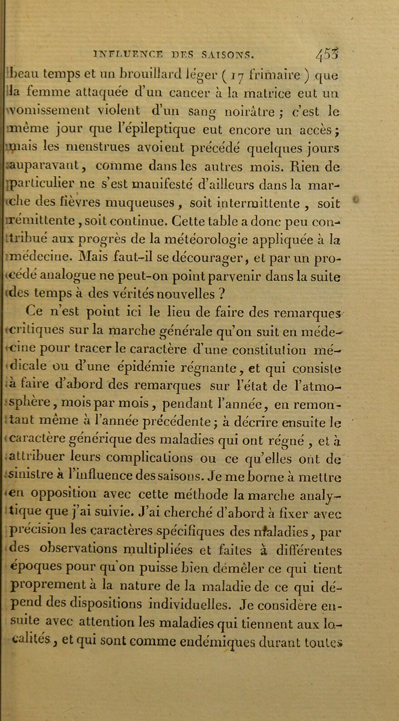 ! beau temps et un brouillard léger ( jy frimaire ) que lia femme attaquée d’un cancer à la matrice eut un 'vomissement violent d’un sang noirâtre : c’est le o 7 imême jour que 1 épileptique eut encore un accès; mais les menstrues avoieut précédé quelques jours .auparavant, comme dans les autres mois. Rien de [particulier ne s’est manifesté d’ailleurs dans la mar- tclie des fièvres muqueuses , soit intermittente , soit .rémittente , soit continue. Cette table a donc peu con- ttribué aux progrès de la météorologie appliquée à la médecine. Mais faut-il se décourager, et par un pro- cédé analogue ne peut-on point parvenir dans la suite ides temps à des vérités nouvelles ? Ce n’est point ici le lieu de faire des remarques «critiques sur la marche générale qu’on suit en méde- cine pour tracer le caractère d’une constitution mé- dicale ou d’une épidémie régnante, et qui consiste à faire d’abord des remarques sur l’état de l’atmo- sphère , mois par mois, pendant l’année, en remon- tant même à l’année précédente ; à décrire ensuite le s caractère générique des maladies qui ont régné , et à attribuer leurs complications ou ce qu elles ont de sinistre a 1 influence des saisons. Je me borne à mettre <en opposition avec cette méthode la marche analy- tique que j ai suivie. J’ai cherché d’abord à fixer avec précision les caractères spécifiques des nfaladies, par des observations multipliées et faites à différentes époques pour qu on puisse bien démêler ce qui tient proprement a la nature de la maladie de ce qui dé- pend des dispositions individuelles. Je considère en- suite avec attention les maladies qui tiennent aux lo- calités, et qui sont comme endémiques durant toutes