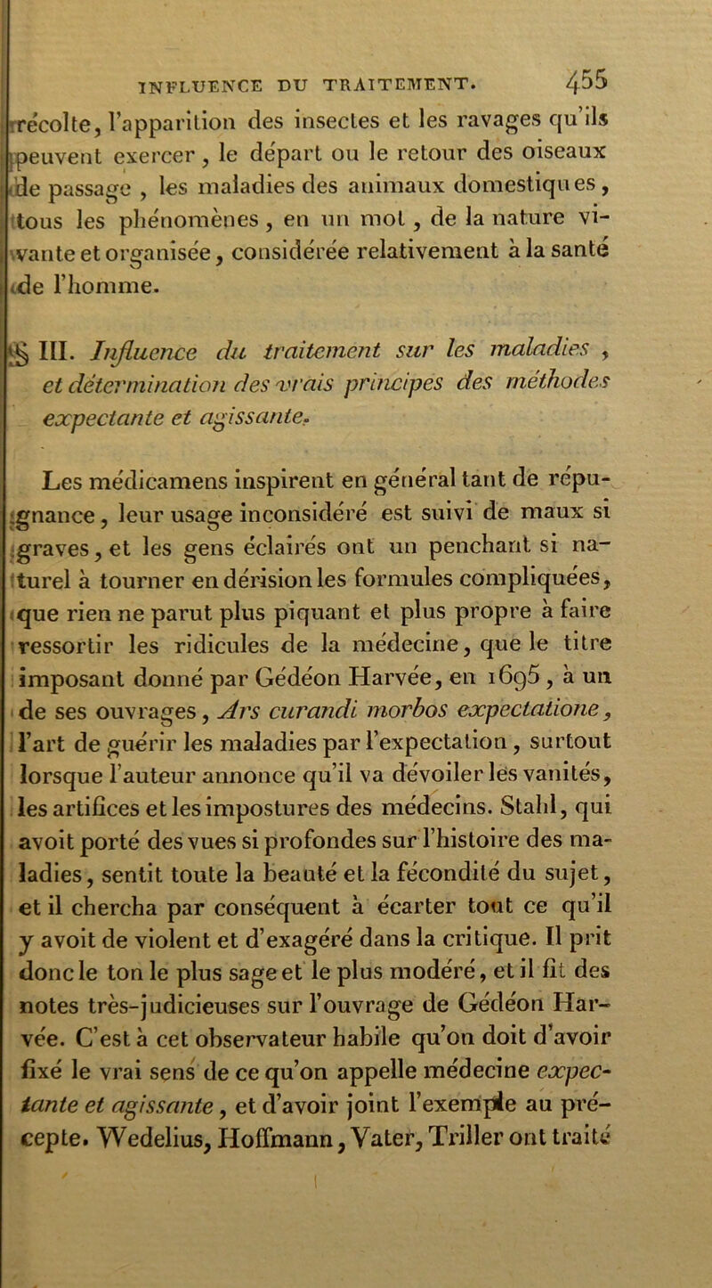 récolte, l’apparition des insectes et les ravages qu’ils peuvent exercer, le départ ou le retour des oiseaux de passage , les maladies des animaux domestiques, tous les phénomènes , en un mol, de la nature vi- vante et organisée, considérée relativement à la santé <de l’homme. ^ III. Iiifluence du traitement sur les maladies , et détermination des vrais principes des méthodes expectante et agissante. Les médicamens inspirent en général tant de répu- gnance , leur usage inconsidéré est suivi de maux si ;graves, et les gens éclairés ont un penchant si na- turel à tourner en dérision les formules compliquées, que rien ne parut plus piquant et plus propre à faire ressortir les ridicules de la médecine, que le titre imposant donné par Gédéon Harvée, en i6g5 , à un de ses ouvrages, Ars curandi morbos expectatione, l’art de guérir les maladies par l’expectation, surtout lorsque hauteur annonce qu’il va dévoiler les vanités, les artifices et les impostures des médecins. Stahl, qui avoit porté des vues si profondes sur l’histoire des ma- ladies, sentit toute la beauté et la fécondité du sujet, et il chercha par conséquent à écarter tout ce qu’il y avoit de violent et d’exagéré dans la critique. Il prit donc le ton le plus sage et le plus modéré, et il fit des notes très-judicieuses sur l’ouvrage de Gédéon Har- vée. C’est à cet observateur habile qu’on doit d’avoir fixé le vrai sens de ce qu’on appelle médecine expec- tante et agissante, et d’avoir joint l’exemple au pré- cepte. Wedelius, Hoffmann, Vater, Triller ont traité
