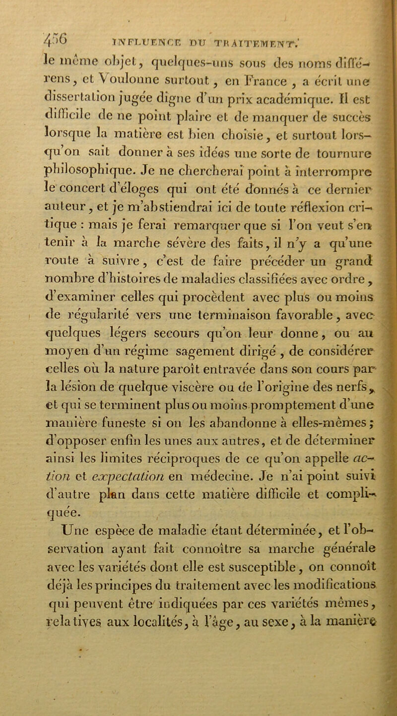le meme objet, quelques-uns sous des noms diflé- rens, et \ oulonne surtout, en France , a écrit une dissertation jugée digne d’un prix académique, il est difficile de ne point plaire et de manquer de succès lorsque la matière est bien choisie, et surtout lors- qu’on sait donner à ses idées une sorte de tournure philosophique. Je ne chercherai point à interrompre le concert d éloges qui ont été donnés à ce dernier auteur, et je m’abstiendrai ici de toute réflexion cri- tique : mais je ferai remarquer que si l’on veut s’en tenir à la marche sévère des faits, il n y a qu’une roule à suivre, c’est de faire précéder un grand nombre d’histoires de maladies classifiées avec ordre , d’examiner celles qui procèdent avec plus ou moins de régularité vers une terminaison favorable, avec quelques légers secours qu’on leur donne, ou au moyen d’un régime sagement dirigé , de considérer celles où la nature paroît entravée dans son cours par la lésion de quelque viscère ou de l’origine des nerfsy et qui se terminent plus ou moins promptement d’une manière funeste si on les abandonne à elles-mêmes ; d’opposer enfin les unes aux autres, et de déterminer ainsi les limites réciproques de ce qu’on appelle ac- tion et expectation en médecine. Je n’ai point suivi d’autre plan dans cette matière difficile et compli- quée. Une espèce de maladie étant déterminée, et l’ob- servation ayant fait connoitre sa marche générale avec les variétés dont elle est susceptible, on connoît déjà les principes du traitement avec les modifications qui peuvent être indiquées par ces variétés mêmes, relatives aux localités, à l’àge, au sexe, à la manière