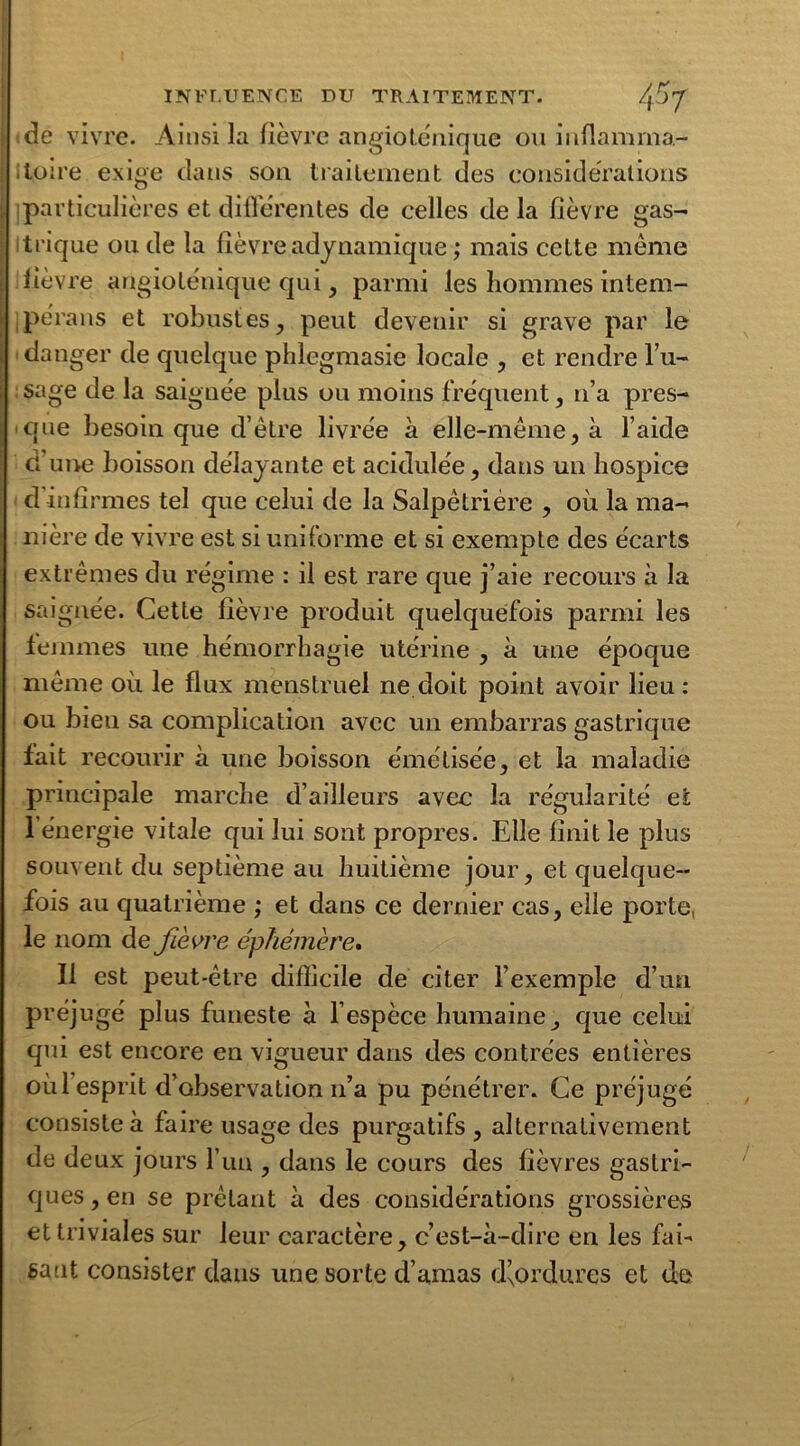 I de vivre. Ainsi la fièvre angiotéuique ou inflamrna- i toire exige dans sou traitement des considérations f particulières et différentes de celles de la fièvre gas- itrique ou de la fièvreadynamique ; mais cette même lièvre angiotéuique qui, parmi les hommes intem- pérans et robustes, peut devenir si grave par le danger de quelque phlegmasie locale , et rendre lu- sage de la saiguée plus ou moins fréquent, n’a pres- que besoin que d’être livrée à elle-même, à l’aide d une boisson délayante et acidulée, dans un hospice d’in firmes tel que celui de la Salpêtrière , où la ma- nière de vivre est si uniforme et si exempte des écarts extrêmes du régime : il est rare que j’aie recours à la saignée. Cette fièvre produit quelquefois parmi les femmes une hémorrhagie utérine , à une époque même où le flux menstruel ne doit point avoir lieu: ou bieu sa complication avec un embarras gastrique fait recourir à une boisson émétisée, et la maladie principale marche d’ailleurs avec la régularité et l’énergie vitale qui lui sont propres. Elle finit le plus souvent du septième au huitième jour, et quelque- fois au quatrième ; et dans ce dernier cas, elle porte, le nom de fièvre éphémère. Il est peut-être difficile de citer l’exemple d’un préjugé plus funeste à l’espèce humaine que celui qui est encore en vigueur dans des contrées entières où l’esprit d’observation 11’a pu pénétrer. Ce préjugé consiste à faire usage des purgatifs , alternativement de deux jours l’un , dans le cours des fièvres gastri- ques , en se prêtant à des considérations grossières et triviales sur leur caractère, c’est-à-dire en les fai- sant consister dans une sorte d’amas dlprdures et de