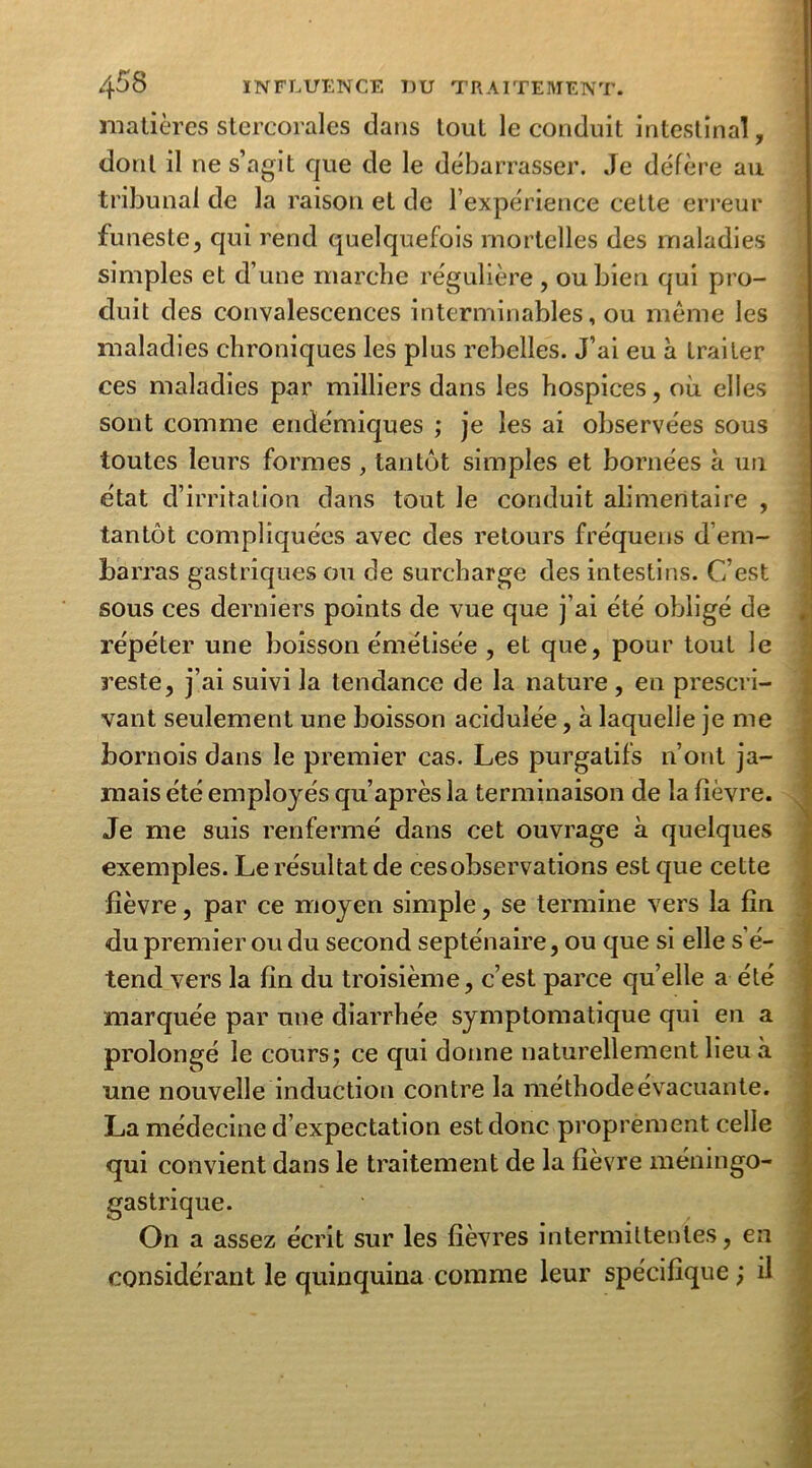 matières stercorales dans tout le conduit intestinal, dont il ne s’agit que de le débarrasser. Je défère au tribunal de la raison et de l’expérience cette erreur funeste, qui rend quelquefois mortelles des maladies simples et d’une marche régulière , ou bien qui pro- duit des convalescences interminables, ou même les maladies chroniques les plus rebelles. J’ai eu à traiter ces maladies par milliers dans les hospices, où elles sont comme endémiques ; je les ai observées sous toutes leurs formes , tantôt simples et bornées à un état d’irritation dans tout le conduit alimentaire , tantôt compliquées avec des retours fréquens d’em- barras gastriques ou de surcharge des intestins. C’est sous ces derniers points de vue que j’ai été obligé de répéter une boisson émétisée , et que, pour tout le reste, j’ai suivi la tendance de la nature, en prescri- vant seulement une boisson acidulée, à laquelle je me bornois dans le premier cas. Les purgatifs n’ont ja- mais été employés qu’après la terminaison de la fièvre. Je me suis renfermé dans cet ouvrage à quelques exemples. Le résultat de cesobservations est que cette fièvre, par ce moyen simple, se termine vers la fin du premier ou du second septénaire, ou que si elle s’é- tend vers la fin du troisième, c’est parce quelle a été marquée par une diarrhée symptomatique qui en a prolongé le cours; ce qui donne naturellement lieu à une nouvelle induction contre la méthode évacuante. La médecine d’expectation est donc proprement celle qui convient dans le traitement de la fièvre méningo- gastrique. On a assez écrit sur les fièvres intermittentes, en considérant le quinquina comme leur spécifique; il
