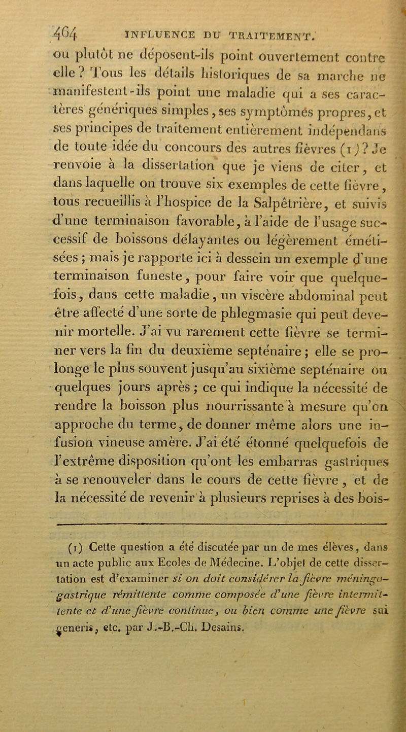 ou plulot ne déposent-ils point ouvertement contre elle ? Tous les détails historiques de sa marche ne manifestent-ils point une maladie qui a ses carac- tères génériques simples,ses symptômes propres,et ses principes de traitement entièrement indépendant de toute idée du concours des autres fièvres (ij? Je renvoie a la dissertation que je viens de citer, et dans laquelle on trouve six exemples de cette lièvre, tous recueillis à l’hospice de la Salpêtrière, et suivis d’une terminaison favorable, à l’aide de l’usage suc- cessif de boissons délayantes ou légèrement éméti- sées ; mais je rapporte ici à dessein un exemple d une terminaison funeste, pour faire voir que quelque- fois, dans cette maladie, un viscère abdominal peut être affecté d’une sorte de phlegmasie qui peut deve- nir mortelle. J’ai vu rarement cette fièvre se termi- ner vers la fin du deuxième septénaire ; elle se pro- longe le plus souvent jusqu’au sixième septénaire ou quelques jours après ; ce qui indique la nécessité de rendre la boisson plus nourrissante à mesure qu’on approche du terme, de donner même alors une in- fusion vineuse amère. J’ai été étonné quelquefois de l’extrême disposition qu’ont les embarras gastriques à se renouveler dans le cours de cette fièvre, et de la nécessité de revenir à plusieurs reprises à des bois- (i) Cette question a été discutée par un de mes élèves, dans un acte public aux Ecoles de Médecine. L’objel de cette disser- tation est d’examiner si on doit considérer la fièvre méningo- gastrique rémittente comme composée d’une fièvre intermit- tente et d’une fièvre continue, ou bien comme une fièvre sui ^eneris, etc. par J.-B.-Ch. Desains.
