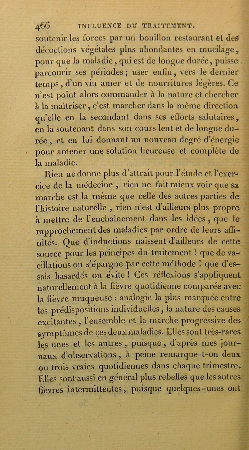 soutenir les forces par un bouillon restaurant et des décoctions végétales plus abondantes en mucilage, pour que la maladie, qui est de longue durée, puisse parcourir ses périodes ; user enfin, vers le dernier temps, d’un vin amer et de nourritures légères. Ce n’est point alors commander a la nature et chercher a la maîtriser, c’est marcher dans la même direction quelle en la secondant dans ses efforts salutaires, en la soutenant dans son cours lent et de longue du- rée , et en lui donnant un nouveau degré d’énergie pour amener une solution heureuse et complète de la maladie. Rien ne donne plus d’attrait pour l’étude et l’exer- cice de la médecine , rien ne fait mieux voir que sa marche est la même que celle des autres parties de l’histoire naturelle , rien n’est d’ailleurs plus propre à mettre de l’enchaînement dans les idées, que le rapprochement des maladies par ordre de leurs affi- nités. Que d’inductions naissent d’ailleurs de cette source pour les principes clu traitement 1 que de va- cillations on s’épargne par cette méthode ! que d’es- sais hasardés on évite ! Ces réflexions s’appliquent naturellement à la fièvre quotidienne comparée avec la fièvre muqueuse : analogie la plus marquée entre les prédispositions individuelles, la nature des causes excitantes , l’ensemble et la marche progressive des symptômes de ces deux maladies. Elles sont très-rares les unes et les autres, puisque, d’après mes jour- naux d’observations, à peine remarque-t-on deux ou trois vraies quotidiennes dans chaque trimestre. Elles sont aussi en général plus rebelles que les autres fièvres intermittentes, puisque quelques-unes ont