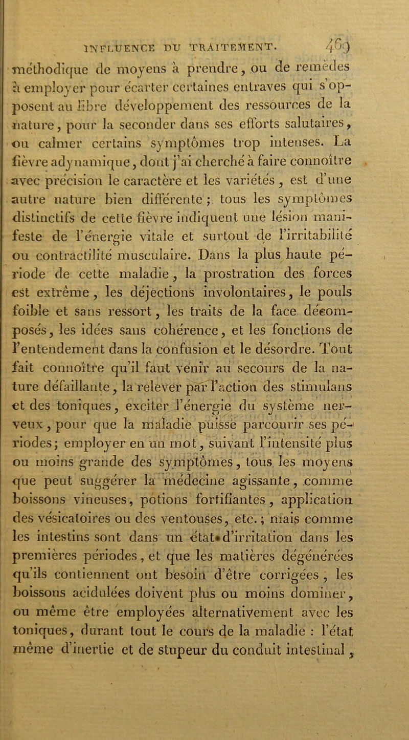 lïiëthodique de moyens h prendre, ou de remèdes :i employer pour écarter certaines entraves qui s op- posent au libre développement des ressources de la nature, pour la seconder dans ses efforts salutaires, ou calmer certains symptômes trop intenses. La fièvre adynamique, dont j’ai cherché à faire connoitre avec précision le caractère et les variétés , est d’une autre nature bien différente ; tous les symptômes distinctifs de cette fièvre indiquent une lésion mani- feste de l’énergie vitale et surtout de l’irritabilité O ou contractilité musculaire. Dans la plus haute pé- riode de cette maladie, la prostration des forces est extrême, les déjections involontaires, le pouls foible et sans ressort, les traits de la face décom- posés, les idées sans cohérence, et les fonctions de l’entendement dans la confusion et le désordre. Tout fait connoître qu’il faut venir au secours de la na- ture défaillante, la relever par l’action des stimulans et des toniques, exciter l’énergie du système ner- veux, pour que la maladie puisse parcourir ses pé- riodes; employer en un mot, suivant l’intensité plus ou moins grande des symptômes, tous les moyens que peut suggérer la médecine agissante, comme boissons vineuses, potions fortifiantes, application des vésicatoires ou des ventouses, etc. ; mais comme les intestins sont dans un état* d’irritation dans les premières périodes, et que les matières dégénérées qu’ils contiennent ont besoin d’être corrigées , les boissons acidulées doivent plus ou moins dominer, ou même être employées alternativement avec les toniques, durant tout le cours de la maladie : l’état même d’inertie et de stupeur du conduit intestinal,