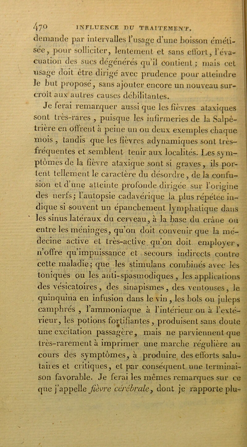 demande par intervalles l’usage d’une boisson éméti- sée, pour solliciter, lentement et sans effort, l'éva- cuation des sucs dégénérés qu’il contient ; mais cet usage doit être dirigé avec prudence pour atteindre le but proposé, sans ajouter encore un nouveau sur- croît aux autres causes débilitantes. Je fera 1 remarquer aussi que les fièvres ataxiques sont très-rares , puisque les infirmeries de la Salpê- trière en offrent à peine un ou deux exemples chaque mois , tandis que les fièvres adynamiques sont très- fréquentes et semblent tenir aux localités. Les sym- ptômes de la fièvre ataxique sont si graves, ils por- tent tellement le caractère du désordre, de la confu- sion et d Une atteinte profonde dirigée sur l’origine des nerfs ; 1 autopsie cadavérique la plus répétée in- dique si souvent un épanchement lymphatique dans les sinus latéraux du cerveau, à la base du crâne ou entre les méninges, qu’on doit convenir que la mé- decine active et très-active qu’on doit employer, n’offre qu’impuissance et secours indirects contre cette maladie; que les stimuîans combinés avec lés toniques ou les anti-spasmodiques , les applications des vésicatoires, des sinapismes, des ventouses, le quinquina en infusion dans le vin , les bols ou juleps camphrés , l’ammoniaque à l’intérieur ou à l’exté- rieur, les potions fortifiantes, produisent sans doute une excitation passagère, mais ne parviennent que très-rarement à imprimer une marche régulière au cours des symptômes, à produire des efforts salu- taires et critiques, et par conséquent uue terminai- son favorable. Je ferai les mêmes remarques sur ce que j’appelle fièvre cérébrale, dont je rapporte plu-