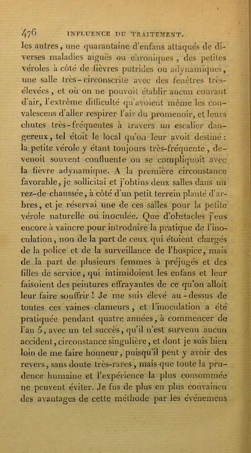 les autres, une quarantaine cTenfans attaques de di- verses maladies aiguës ou chroniques , des petites véroles à côté de lièvres putrides ou adynarniqwes, une salle très-circonscrite avec des fenêtres très- élevées , et où on ne pouvoit établir aucun courant d’air, l’extrême difficulté qu’avoient même les cou- valescens d’aller respirer l’air du promenoir, et leurs chutes très- fréquentes à travers un escalier dan- gereux , tel étoit le local qu’oa leur avoit destiné : la petite vérole y étant toujours très-fréquente , de- venoit souvent confluente ou se compliquoit avec la fièvre adynamique. A la première circonstance favorable, je sollicitai et j’obtins deux salles dans un rez-de chaussée, à côté d’un petit terrein planté d’ar- bres, et je réservai une de ces salles pour la petite vérole naturelle ou inoculée. Que d’obstacles j’eus encore à vaincre pour introduire la pratique de l’ino- culation, non de la part de ceux qui étoient chargés de la police et de la surveillance de l’hospice, mais de la part de plusieurs femmes à préjugés et des filles de service, qui intimidoient les enfans et leur faisoient des peintures effrayantes de ce qu’on alloit leur faire souffrir î Je me suis élevé au - dessus de toutes ces vaines clameurs , et l’inoculation a été pratiquée pendant quatre années, à commencer de l’an 5, avec un tel succès, qu’il n’est survenu aucun accident, circonstance singulière, et dont je suis bien loin de me faire honneur, puisqu’il peut y avoir des revers, sans doute très-rares, mais que toute la pru- dence humaine et l’expérience la plus consommée ne peuvent éviter. Je fus de plus en plus convaincu des avantages de cette méthode par les événemcns