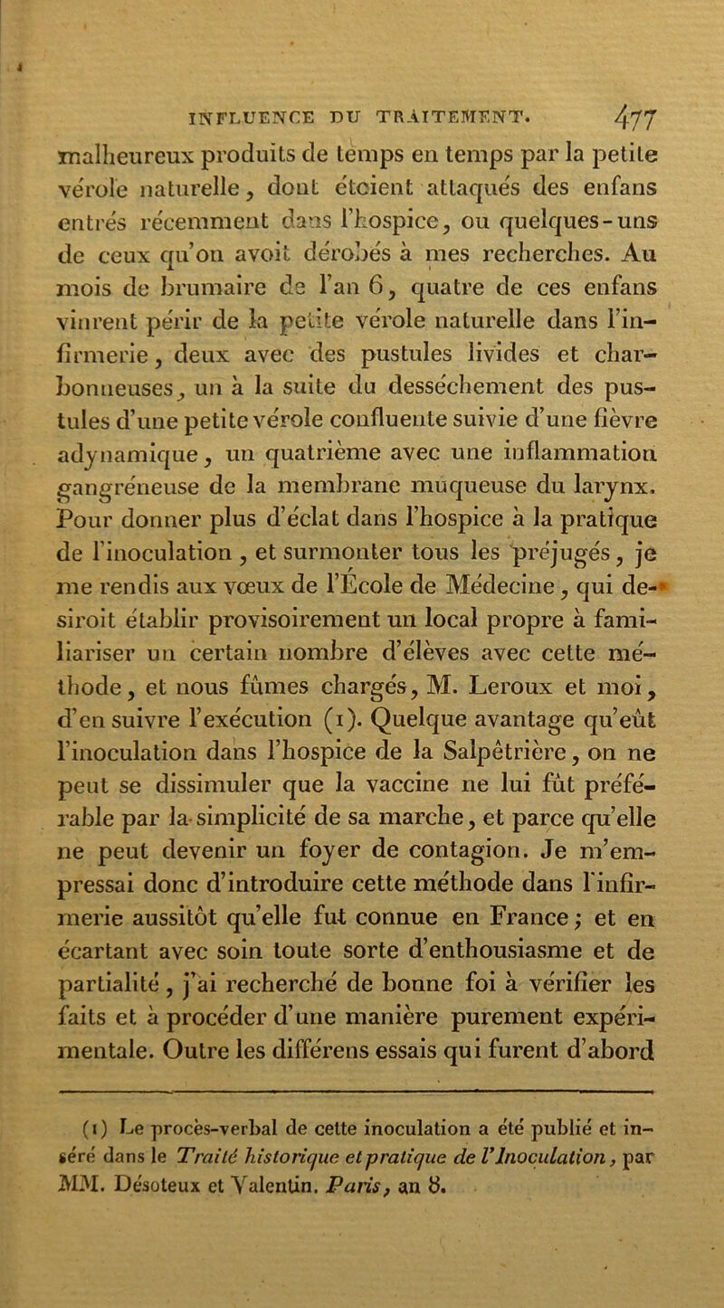 malheureux produits de temps en temps par la petite vérole naturelle, dont étaient attaqués des enfans entrés récemment dans l’hospice, ou quelques-uns de ceux qu’on avoit dérobés à mes recherches. Au mois de brumaire de l’an 6, quatre de ces enfans vinrent périr de la petite vérole naturelle dans l’in- firmerie , deux avec des pustules livides et char- bonneuses, un à la suite du dessèchement des pus- tules d’une petite vérole confluente suivie d’une fièvre adynamique, un quatrième avec une inflammation gangréneuse de la membrane muqueuse du larynx. Pour donner plus d’éclat dans l’hospice à la pratique de l’inoculation , et surmonter tous les préjugés, je me rendis aux vœux de l’Ecole de Médecine, qui de-* siroit établir provisoirement un local propre à fami- liariser un certain nombre d’élèves avec cette mé- thode, et nous fûmes chargés, M. Leroux et moi, d’ensuivre l’exécution (i). Quelque avantage qu’eût l’inoculation dans l’hospice de la Salpêtrière, on ne peut se dissimuler que la vaccine ne lui fût préfé- rable par la-simplicité de sa marche, et parce quelle ne peut devenir un foyer de contagion. Je m’em- pressai donc d’introduire cette méthode dans l'infir- merie aussitôt quelle fut connue en France; et en écartant avec soin toute sorte d’enthousiasme et de partialité, j’ai recherché de bonne foi à vérifier les faits et à procéder d’une manière purement expéri- mentale. Outre les différens essais qui furent d’abord ( i ) Le procès-verbal de cette inoculation a e'té publié et in- géré dans le Traité historique et pratique de VInoculation, par MM. Désoteux et Valentin. Paris, an &