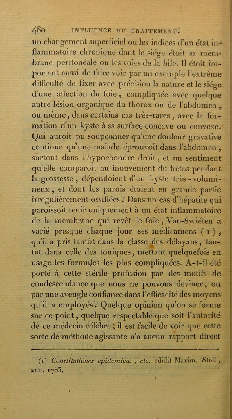 un changement superficiel ou les indices d’un état in* flammatoire chronique dont le siège étoit sa mem- brane péritonéale ou les voies de la hile. Il étoit im- portant aussi de faire voir par un exemple l’extrême difficulté de fixer avec précision la nature et le siège d’une affection du foie , compliquée avec quelque autre lésion organique du thorax ou de l’abdomen, ou même,dans certains cas très-rares, avec la for- mation d’un kyste à sa surface concave ou convexe.- Qui auroit pu soupçonner qu’une douleur gravative continue qu une malade éprouvoit dans l’abdomen , surtout dans l’hypochondre droit, et un sentiment qu’elle comparoit au mouvement du fœtus pendant la grossesse, dépendoient d’un kyste très-volumi- neux , et dont les parois étoient en grande partie irrégulièrement ossifiées ? Dans un cas d’hépatite qui paroissoit tenir uniquement à un état inflammatoire de la membrane qui revêt le foie, Van-Swiéten a varié presque chaque jour ses médicamens ( i ) , qu’il a pris tantôt dans la classe des délayans, tan- tôt dans celle des toniques, mettant quelquefois en usage les formules les plus compliquées. A-t-il été porté à cette stérile profusion par des motifs de condescendance que nous ne pouvons deviner, ou par une aveugle confiance dans l’efficacité des moyens qu’il a employés? Quelque opinion qu’on se forme sur ce point, quelque respectable que soit l’autorité de ce médecin célèbre ; il est facile de voir que cette sorte de méthode agissante n’a aucun rapport direct (i) Constitutiones cpidemicœ , etc. ediclit Maxim. Stoll , arm. 1785. I