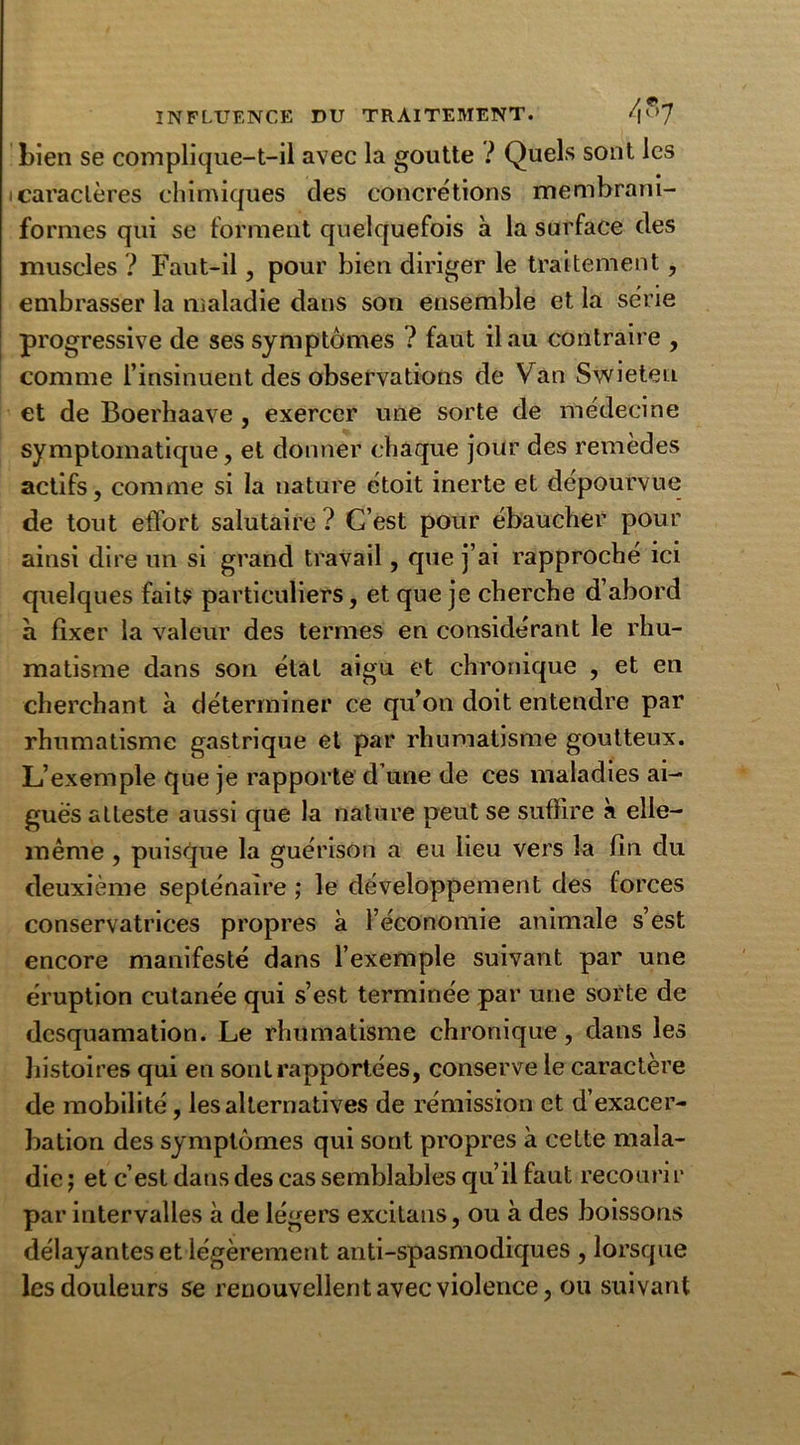 Lien se complique-t-il avec la goutte ? Quels sont les caractères chimiques des concrétions membram- formes qui se forment quelquefois à la surface des muscles ? Faut-il, pour bien diriger le traitement, embrasser la maladie dans son ensemble et la série progressive de ses symptômes ? faut il au contraire , comme l’insinuent des observations de V an Swieten et de Boerhaave, exercer une sorte de médecine symptomatique, et donner chaque jour des remèdes actifs, comme si la nature étoit inerte et dépourvue de tout effort salutaire ? C’est pour ébaucher pour ainsi dire un si grand travail, que j’ai rapproché ici quelques faits particuliers, et que je cherche d’abord a fixer la valeur des termes en considérant le rhu- matisme dans son étal aigu et chronique , et en cherchant à déterminer ce qu’on doit entendre par rhumatisme gastrique et par rhumatisme goutteux. L’exemple que je rapporte d une de ces maladies ai- guës atteste aussi que la nature peut se suffire à elle- même , puisque la guérison a eu lieu vers la fin du deuxième septénaire ; le développement des forces conservatrices propres à l’économie animale s’est encore manifesté dans l’exemple suivant par une éruption cutanée qui s’est terminée par une sorte de desquamation. Le rhumatisme chronique, dans les histoires qui en sont rapportées, conserve le caractère de mobilité, les alternatives de rémission et d’exacer- bation des symptômes qui sont propres à cette mala- die ; et c’est dans des cas semblables qu’il faut recouri r par intervalles à de légers excilans, ou à des boissons délayantes et légèrement anti-spasmodiques , lorsque les douleurs se renouvellent avec violence, ou suivant