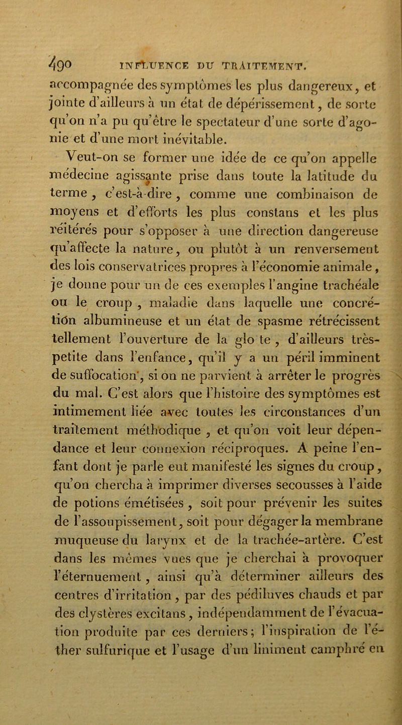 accompagnée des symptômes les plus dangereux, et jointe d’ailleurs h un état de dépérissement, de sorte qu’on n’a pu qu’être le spectateur d’une sorte d’ago- nie et d’une mort inévitable. Veut-on se former une idée de ce qu’on appelle médecine agissante prise dans toute la latitude du terme , c’est-à-dire, comme une combinaison de moyens et d’efforts les plus constans et les plus réitérés pour s’opposer à une direction dangereuse qu’affecte la nature, ou plutôt à un renversement des lois conservatrices propres à l’économie animale, je donne pour un de ces exemples l’angine trachéale ou le croup , maladie dans laquelle une concré- tion albumineuse et un état de spasme rétrécissent tellement l’ouverture de la glo te , d’ailleurs très- petite dans l’enfance, qu’il y a un péril imminent de suffocation', si on ne parvient à arrêter le progrès du mal. C’est alors que l’histoire des symptômes est intimement liée avec toutes les circonstances d’un traitement méthodique , et qu’on voit leur dépen- dance et leur connexion réciproques. A peine l’en- fant dont je parle eut manifesté les signes du croup, qu’on chercha à imprimer diverses secousses à l’aide de potions émétisées , soit pour prévenir les suites de l’assoupissement, soit pour dégager la membrane muqueuse du larynx et de la trachée-artère. C’est dans les mêmes vues que je cherchai à provoquer l’éternuement , ainsi qu’à déterminer ailleurs des centres d’irritation, par des pédiluves chauds et par des clystères excitans , indépendamment de l’évacua- tion produite par ces derniers; l’inspiration de l’é- ther sulfurique et l’usage d’un liniment camphré en