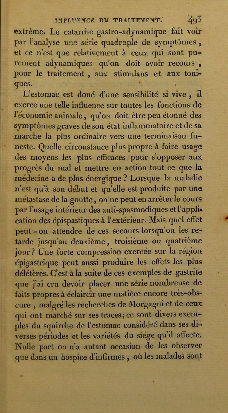 extrême. Le catarrhe gastro-adynamique fait voir par l’analyse une série quadruple de symptômes , et ce n’est que relativement à ceux qui sont pu- rement adynamique'. qu’on doit avoir recours , pour le traitement , aux stim ilaus et aux toni- ques. L’estomac est doué d’une sensibilité si vive , il exerce une telle influence sur toutes les fonctions de l’économie animale, qu’on doit être peu étonné des symptômes graves de son état inflammatoire et de sa marche la plus ordinaire vers une terminaison fu- neste. Quelle circonstance plus propre à faire usage des moyens les plus efficaces pour s’opposer aux progrès du mal et mettre en action tout ce que la médecine a de plus énergique ? Lorsque la maladie n’est qu’à son début et quelle est produite par une métastase de la goutte, on ne peut en arrêter le cours par l’usage intérieur des anti-spasmodiques et l’appli- cation des épispastiques à l’extérieur. Mais quel effet peut - on attendre de ces secours lorsqu’on les re- tarde jusqu’au deuxième, troisième ou quatrième jour? Une forte compression exercée sur la région épigastrique peut aussi produire les effets les plus délétères. C’est à la suite de ces exemples de gastrite que j’ai cru devoir placer une série nombreuse de faits propres à éclaircir une matière encore très-obs- cure , malgré les recherches de Morgagni et de ceux qui ont marché sur ses traces; ce sont divers exem- ples du squirrhe de l’estomac considéré dans ses di- verses périodes et les variétés du siège qu’il affecte. Nulle part on n’a autant occasion de les observer que dans un hospice d’infirmes, où les malades sont
